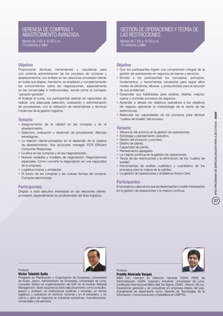 GERENCIA DE COMPRAS Y                                                     GESTIÓN DE OPERACIONES Y TEORÍA DE
   ABASTECIMIENTO AVANZADA                                                   LAS RESTRICCIONES
   Martes de 7:00 a 10:30 p.m.                                               Martes de 7:00 a 10:30 p.m.
   15 sesiones y taller                                                      15 sesiones y taller




Objetivo                                                                  Objetivo
Proporcionar técnicas, herramientas y casuísticas para                    •	 Que los participantes logren una comprensión integral de la
una correcta administración de los procesos de compras y                     gestión de operaciones en negocios de bienes y servicios.
abastecimientos con énfasis en las relaciones proveedor-cliente           •	 Brindar a los participantes los conceptos, principios,
en todas sus etapas. Asimismo, se ampliarán y complementarán                 fundamentos, y herramientas necesarias para lograr altos
los conocimientos sobre las negociaciones, especialmente                     niveles de eficiencia, eficacia y productividad para la solución
en las comerciales e institucionales, donde prime el concepto                de sus problemas.
“ganador-ganador”.                                                        •	 Desarrollar sus habilidades para analizar, diseñar, mejorar,
Al finalizar el curso, los participantes estarán en capacidad de             operar y controlar procesos de negocios.
realizar una adecuada selección, evaluación y administración              •	 Aprender a alinear los objetivos operativos a los objetivos
de proveedores, con la utilización de herramientas y técnicas                de negocio aplicando la metodología de la teoría de las
modernas de la gestión logística.                                            restricciones.




                                                                                                                                                  4PEE PROGRAMA DE ESPECIALIZACIÓN PARA EJECUTIVOS - ESAN
                                                                          •	 Balancear las capacidades de los procesos para eliminar
Temario                                                                      “cuellos de botella” del proceso.
•	 Aseguramiento de la calidad en las compras y en el
   abastecimiento.                                                        Temario
•	 Selección, evaluación y desarrollo de proveedores. Alianzas            •	 Influencia del entorno en la gestión de operaciones.
   estratégicas.                                                          •	 Estrategia y planeamiento operativo.
•	 La relación cliente-proveedor en el desarrollo de la cadena            •	 Diseño del producto y proceso.
   de abastecimiento. Key accounter manager. ECR (Efficient               •	 Diseño de planta.
                                                                          •	 Capacidad de planta.
   Consumer Response).
                                                                          •	 Planeamiento agregado.
•	 La ética en las compras y en las negociaciones.                        •	 La mejora continua en la gestión de operaciones.
•	 Nuevas variables y modelos de negociación. Negociaciones               •	 Teoría de las restricciones y la eliminación de los “cuellos de
   especiales. Cómo convertir la negociación en una capacidad                botella”.
   de la empresa.                                                         •	 Herramientas de análisis cualitativo y cuantitativo de los
•	 Logística inversa y ambiental.                                            procesos para la mejora de la calidad.
•	 El futuro de las compras y las nuevas formas de comprar.               •	 La gestión de operaciones y el Balance Score Card.
   Compras electrónicas.
                                                                          Participantes
Participantes                                                             Empresarios y ejecutivos que se desempeñen o estén interesados
Dirigido a todo ejecutivo interesado en las relaciones cliente-           en la gestión de operaciones y la mejora continua.
proveedor, especialmente los profesionales del área logística.
                                                                                                                                                  37




Profesor                                                                  Profesor
Víctor Tateishi Saito                                                     Freddy Alvarado Vargas
Posgrado en Planificación y Organización de Empresas, Universidad         MBA con mención en Dirección General, ESAN. PADE de
de Kobe, Japón. Administrador de Empresas, Universidad de Lima.           Administración, ESAN. Ingeniero Industrial, Universidad de Lima.
Consultor Senior en implementación de SAP en el módulo Material           Certificado Internacional Black Belt Six Sigma, ESAN - Wyrick, EE.UU.
Management. Vasta experiencia tanto ejecutivamente, como consultor,       Experiencia gerencial y de consultoría en empresas líderes del país.
asesor y profesor, en instituciones públicas y privadas, en temas         Actualmente se desempeña como Gerente de Tecnologías de la
logísticos y operativos en territorio nacional y en el extranjero; y en   Información, Comunicaciones y Estadística en OSIPTEL.
rubros y giros de negocios en industrias extractivas, manufactureras,
comerciales y de servicios.
 