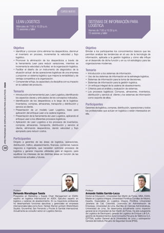 CURSO NUEVO


                                                             LEAN LOGISTICS                                                           SISTEMAS DE INFORMACIÓN PARA
                                                             Miércoles de 7:00 a 10:30 p.m.                                           LOGÍSTICA
                                                             15 sesiones y taller                                                     Viernes de 7:00 a 10:30 p.m.
                                                                                                                                      15 sesiones y taller




                                                          Objetivo                                                                 Objetivo
                                                          •	 Identificar y conocer cómo eliminar los desperdicios, disminuir       Brindar a los participantes los conocimientos básicos que les
                                                             el inventario en proceso, incrementar la velocidad y flujo            permitan analizar las tendencias en el uso de la tecnología de
                                                             logístico.                                                            información, aplicada a la gestión logística y cómo ella influye
                                                          •	 Promover la eliminación de los desperdicios a través de               en el desarrollo de dicha función y en su rol estratégico para las
                                                             la herramienta Lean para reducir variaciones, mientras se             organizaciones modernas.
                                                             incrementa la velocidad y la fluidez en la organización logística.
                                                          •	 Facilitar el diseño de un instrumento de diagnóstico de la            Temario
                                                             situación actual de las operaciones logísticas de una empresa         •	 Introducción a los sistemas de información.
                                                             y proponer un sistema logístico que mejore la rentabilidad y de       •	 	 so de los sistemas de información en la estrategia logística.
                                                                                                                                      U
                                                             ventaja competitiva a la organización.                                •	 	 istemas de información para la toma de decisiones.
                                                                                                                                      S
                                                          •	 Comprender el flujo, la capacidad y la disciplina con su impacto      •	 	 istemas de información para la gestión logística.
                                                                                                                                      S
4PEE PROGRAMA DE ESPECIALIZACIÓN PARA EJECUTIVOS - ESAN




                                                             en la calidad del producto.                                           •	 	 n enfoque integral de la cadena de abastecimiento.
                                                                                                                                      U
                                                                                                                                   •	 	 riterios para el análisis y evaluación de sistemas.
                                                                                                                                      C
                                                          Temario                                                                  •	 	os procesos logísticos: Compras, almacenes, inventarios,
                                                                                                                                      L
                                                          •	 Introducción a la herramienta Lean, Lean Logistics, identificando        distribución y servicio al cliente y los sistemas de información
                                                             los aspectos claves y articulados de los conceptos indicados.            como soporte de ellos.
                                                          •	 Identificación de los desperdicios a lo largo de la logística:
                                                             Inventarios, compras, almacenes, transporte y distribución y          Participantes
                                                             servicio al cliente.                                                  Gerentes de logística, compras, distribución, operaciones y todos
                                                          •	 Presentación de un modelo Lean Logistics, base para                   los profesionales que actúan en logística o están interesados en
                                                             aplicación del enfoque Lean a la cadena logística. 	                  ella.
                                                          •	 Presentación de la herramienta de Lean Logistics, aplicando el
                                                             enfoque Lean a los diferentes procesos logísticos.
                                                          •	 Aplicación de Lean Logistics a los procesos de inventarios,
                                                             compras, almacenes, transporte, distribución y servicio al
                                                             cliente, eliminando desperdicios, dando velocidad y flujo
                                                             apropiado para reducir costos.


                                                          Participantes
                                                          Dirigido a gerentes de las áreas de logística, operaciones,
                                                          distribución, tráfico, abastecimiento, finanzas, comercial, nuevos
38                                                        negocios e ingeniería, que necesiten optimizar procesos de
                                                          logística y generar mayores utilidades para el negocio; para
                                                          equilibrar los intereses de las distintas áreas en función de las
                                                          restricciones actuales y futuras.




                                                          Profesor                                                                 Profesor
                                                          Fernando Maradiegue Tuesta                                               Armando Valdés Garrido-Lecca
                                                          Posgrados en Marketing y Supply Chain Management en ESAN;                Doctor en Educación, Universidad San Martín de Porres. MBA, ESAN.
                                                          experto en logística internacional en ADEX. Ejecutivo experto en         Master en Logística Integral, Universidad Pontificia Comillas de Madrid,
                                                          logística y cadenas de abastecimiento. En su trayectoria profesional,    España. Especialista en Logística Integral, Pontificia Universidad
                                                          ha desempeñado funciones ejecutivas y gerenciales en empresas            Javeriana de Cali, Colombia. Licenciado en Administración de
                                                          internacionales tales como Avon, Yanbal, Warner Lambert, Bristol Myers   Empresas, Universidad de Lima. Bachiller en Ciencias Administrativas,
                                                          Squibb, Grunenthal, San Fernando y Procter & Gamble internacional.       Universidad de Lima. Se desempeña actualmente como inspector
                                                          Actualmente es consultor senior en Logistics Service.                    general de la Universidad de San Martín de Porres. Ha sido subgerente
                                                                                                                                   de Logística de Electroperú; gerente de Logística de Enrique Lulli S.A.,
                                                                                                                                   gerente de Abastecimientos de la Compañía Peruana de Teléfonos S.A.
                                                                                                                                   (CPTSA), auditor General de la Universidad de Lima y subinspector
                                                                                                                                   General del Instituto Peruano de Seguridad Social (IPSS).
 