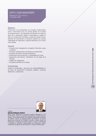 SUPPLY CHAIN MANAGEMENT
   Miércoles de 7:00 a 10:30 p.m.
   15 sesiones y taller




Objetivos
Proporcionar a los participantes los conceptos fundamentales,
teoría e instrumentos para una correcta gestión de la cadena
de abastecimientos. Las demandas permanentes de todas las
áreas de la organización obligan al especialista en logística a
lidiar con proyecciones financieras, manejo del capital humano,
definición de herramientas y suministros, explotar sus mayores
capacidades de negociación y generar eficiencias con el menor
costo posible.

Temario
•	 El supply chain management y la logística. Elementos, pasos




                                                                        4PEE PROGRAMA DE ESPECIALIZACIÓN PARA EJECUTIVOS - ESAN
   y evolución.
•	 Compras y adquisiciones en ambiente de incertidumbre.
•	 Pronóstico de ventas. Factores de influencia.
•	 Planeamiento de la producción y metodologías de control.
•	 Seguimiento del producto. Interrelación con las áreas de la
   empresa.
•	 Logística de colaboración.
•	 Vinculación del SCM con el cliente.

Participantes
Dirigido a profesionales y ejecutivos con responsabilidades en
las áreas de planeamiento corporativo, logístico, comercial,
distribución y operaciones.




                                                                        39




Profesor
Germán Velásquez Salazar
MBA, ESAN. Diplomado en Executive Logistics Management, TEC
de Monterrey. Cuenta con experiencia gerencial en el sector privado y
público. Se ha desempeñado como gerente administrativo-financiero
de EMAPE, director de abastecimientos del Ministerio del Interior,
gerente de producción de Fonbiepol. Consultor y asesor externo de
instituciones y empresas del sector público y privado. Conferencista
y panelista en seminarios internacionales de contratación pública.
Actualmente es gerente de administración y finanzas de Electroperú.
 
