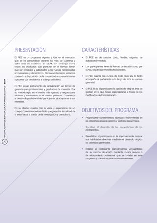 PRESENTACIÓN                                                     CARACTERÍSTICAS
                                                          El PEE es un programa vigente y líder en el mercado,             •	 El PEE es de carácter corto, flexible, exigente, de
                                                          que se ha consolidado durante los más de cuarenta y                 aplicación inmediata.
                                                          ocho años de existencia de ESAN, sin embargo como
                                                          todos los productos que perduran en el tiempo tienen             •	 Los participantes tienen la libertad de estudiar curso por
                                                          que ser revisados y adaptados a las nuevas necesidades              curso, según sus necesidades laborales.
                                                          empresariales y del entorno. Consecuentemente, estamos
                                                          poniendo a disposición de la comunidad empresarial varias        •	 El PEE cuenta con cursos de todo nivel, por lo tanto
                                                          opciones que detallamos a lo largo del folleto.                     acompaña al participante a lo largo de toda su carrera
4PEE PROGRAMA DE ESPECIALIZACIÓN PARA EJECUTIVOS - ESAN




                                                                                                                              gerencial.
                                                          El PEE es un instrumento de actualización en temas de
                                                          gerencia para profesionales y graduados de maestría. Por         •	 El PEE le da al participante la opción de elegir el área de
                                                          su metodología, es el medio más riguroso y seguro para              gestión en la que desee especializarse a través de los
                                                          iniciarse y mantenerse en el camino gerencial. Contribuye           Certificados de Especialización.
                                                          al desarrollo profesional del participante, al adaptarse a sus
                                                          intereses.

                                                          En su diseño, cuenta con la visión y experiencia de un
                                                          cuerpo docente experimentado que garantiza la calidad de         OBJETIVOS DEL PROGRAMA
                                                          la enseñanza, a través de la investigación y consultoría.
                                                                                                                           •	 Proporcionar conocimientos, técnicas y herramientas en
                                                                                                                              las diferentes áreas de gestión y sectores económicos.

                                                                                                                           •	 Contribuir al desarrollo de las competencias de los
                                                                                                                              participantes.

                                                                                                                           •	 Sensibilizar al participante en la importancia de mejorar
                                                                                                                              sus habilidades directivas mediante el desarrollo dirigido
            4                                                                                                                 de destrezas gerenciales.

                                                                                                                           •	 Brindar al participante conocimientos vanguardistas
                                                                                                                              de su campo de acción mediante cursos nuevos o
                                                                                                                              de reforzamiento profesional que se brindan en este
                                                                                                                              programa y que son renovados constantemente.
 