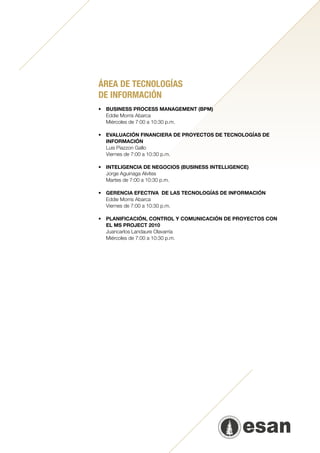 ÁREA DE TECNOLOGÍAS
DE INFORMACIÓN
•	   BUSINESS PROCESS MANAGEMENT (BPM)
	    Eddie Morris Abarca
	    Miércoles de 7:00 a 10:30 p.m.
	
•	   EVALUACIÓN FINANCIERA DE PROYECTOS DE TECNOLOGÍAS DE
     INFORMACIÓN
	    Luis Piazzon Gallo
	    Viernes de 7:00 a 10:30 p.m.

•	   INTELIGENCIA DE NEGOCIOS (BUSINESS INTELLIGENCE)
	    Jorge Aguinaga Alvites
	    Martes de 7:00 a 10:30 p.m.
	
•	   GERENCIA EFECTIVA  DE LAS TECNOLOGÍAS DE INFORMACIÓN
	    Eddie Morris Abarca
	    Viernes de 7:00 a 10:30 p.m.
	
•	PLANIFICACIÓN, CONTROL Y COMUNICACIÓN DE PROYECTOS CON
  EL MS PROJECT 2010
	 Juancarlos Landaure Olavarría
	 Miércoles de 7:00 a 10:30 p.m.
		
 