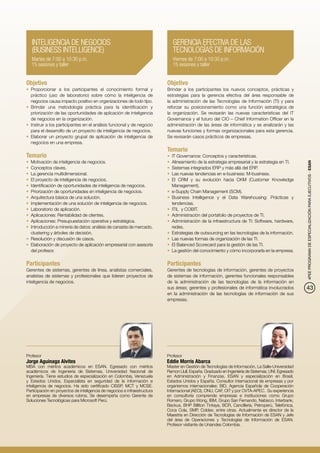 INTELIGENCIA DE NEGOCIOS                                                   GERENCIA EFECTIVA DE LAS
   (BUSINESS INTELLIGENCE)                                                    TECNOLOGÍAS DE INFORMACIÓN
   Martes de 7:00 a 10:30 p.m.                                                Viernes de 7:00 a 10:30 p.m.
   15 sesiones y taller                                                       15 sesiones y taller


Objetivo                                                                   Objetivo
•	 Proporcionar a los participantes el conocimiento formal y               Brindar a los participantes los nuevos conceptos, prácticas y
   práctico (uso de laboratorio) sobre cómo la inteligencia de             estrategias para la gerencia efectiva del área responsable de
   negocios causa impacto positivo en organizaciones de todo tipo.         la administración de las Tecnologías de Información (TI) y para
•	 Brindar una metodología práctica para la identificación y               reforzar su posicionamiento como una función estratégica de
   priorización de las oportunidades de aplicación de inteligencia         la organización. Se revisarán las nuevas características del IT
   de negocios en la organización.                                         Governance y el futuro del CIO – Chief Information Officer en la
•	 Instruir a los participantes en el análisis funcional y de negocio      administración de las áreas de informática y se analizarán y las
   para el desarrollo de un proyecto de inteligencia de negocios.          nuevas funciones y formas organizacionales para esta gerencia.
•	 Elaborar un proyecto grupal de aplicación de inteligencia de            Se revisarán casos prácticos de empresas.
   negocios en una empresa.
                                                                           Temario
Temario                                                                    •	 IT Governance: Conceptos y características.
•	 Motivación de inteligencia de negocios.                                 •	 Alineamiento de la estrategia empresarial y la estrategia en TI.




                                                                                                                                                    4PEE PROGRAMA DE ESPECIALIZACIÓN PARA EJECUTIVOS - ESAN
•	 Conceptos claves.                                                       •	 Sistemas integrados ERP y más allá del ERP.
•	 La gerencia multidimensional.                                           •	 Las nuevas tendencias en e-business: M-business.
•	 El proyecto de inteligencia de negocios.                                •	 El CRM y su evolución hacia CKM (Customer Knowledge
•	 Identificación de oportunidades de inteligencia de negocios.               Management).
•	 Priorización de oportunidades en inteligencia de negocios.              •	 e-Supply Chain Management (SCM).
•	 Arquitectura básica de una solución.                                    •	 Business Intelligence y el Data Warehousing: Prácticas y
•	 Implementación de una solución de inteligencia de negocios.                tendencias.
•	 Laboratorio de aplicación.                                              •	 ITIL y COBIT.
•	 Aplicaciones: Rentabilidad de clientes.                                 •	 Administración del portafolio de proyectos de TI.
•	 Aplicaciones: Presupuestación operativa y estratégica.                  •	 Administración de la infraestructura de TI: Software, hardware,
•	 Introducción a minería de datos: análisis de canasta de mercado,           redes.
   clustering y árboles de decisión.                                       •	 Estrategias de outsourcing en las tecnologías de la información.
•	 Resolución y discusión de casos.                                        •	 Las nuevas formas de organización de las TI.
•	 Elaboración de proyecto de aplicación empresarial con asesoría          •	 El Balanced Scorecard para la gestión de las TI.
   del profesor.                                                           •	 La gestión del conocimiento y cómo incorporarla en la empresa.

Participantes                                                              Participantes
Gerentes de sistemas, gerentes de línea, analistas comerciales,            Gerentes de tecnologías de información, gerentes de proyectos
analistas de sistemas y profesionales que lideren proyectos de             de sistemas de información, gerentes funcionales responsables
inteligencia de negocios.                                                  de la administración de las tecnologías de la información en
                                                                           sus áreas; gerentes y profesionales de informática involucrados          43
                                                                           en la administración de las tecnologías de información de sus
                                                                           empresas.




Profesor                                                                   Profesor
Jorge Aguinaga Alvites                                                     Eddie Morris Abarca
MBA con méritos académicos en ESAN. Egresado con méritos                   Master en Gestión de Tecnologías de Información, La Salle-Universidad
académicos de Ingeniería de Sistemas, Universidad Nacional de              Ramon Llull, España. Graduado en Ingeniería de Sistemas, UNI. Egresado
Ingeniería. Tiene estudios de especialización en Colombia, Venezuela       en Administración y Finanzas, ESAN y especialización en Brasil,
y Estados Unidos. Especialista en seguridad de la información e            Estados Unidos y España. Consultor internacional de empresas y por
inteligencia de negocios. Ha sido certificado CISSP, MCT y MCSE.           organismos internacionales: BID, Agencia Española de Cooperación
Participación en proyectos de inteligencia de negocios e infraestructura   Internacional (AECI), ONU, CAF, OIT y por OVTA-APEC. Su experiencia
en empresas de diversos rubros. Se desempeña como Gerente de               en consultoría comprende empresas e instituciones como Grupo
Soluciones Tecnológicas para Microsoft Perú.                               Romero, Grupo Wong, IBM, Grupo San Fernando, Nabisco, Interbank,
                                                                           Backus, BHP Billiton Tintaya, BCR, Cancillería, Petroperú, Telefónica,
                                                                           Coca Cola, SMP, Coldex, entre otras. Actualmente es director de la
                                                                           Maestría en Dirección de Tecnologías de Información de ESAN y Jefe
                                                                           del área de Operaciones y Tecnologías de Información de ESAN.
                                                                           Profesor visitante de Uniandes Colombia.
 