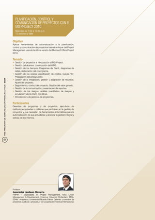PLANIFICACIÓN, CONTROL Y
                                                             COMUNICACIÓN DE PROYECTOS CON EL
                                                             MS PROJECT 2010
                                                             Miércoles de 7:00 a 10:30 p.m.
                                                             15 sesiones y taller


                                                          Objetivo
                                                          Aplicar herramientas de automatización a la planificación,
                                                          control y comunicación de proyectos bajo el enfoque del Project
                                                          Management usando la última versión del Microsoft Office Project
                                                          2010.

                                                          Temario
                                                          •	 Gestión de proyectos e introducción al MS-Project.
                                                          •	 Gestión del alcance: construcción del WBS.
                                                          •	 Gestión de los tiempos: Diagramas de Gantt, diagramas de
                                                             redes, elaboración del cronograma.
                                                          •	 Gestión de los costos: planificación de costos. Curvas “S”.
                                                             Preparación del presupuesto.
4PEE PROGRAMA DE ESPECIALIZACIÓN PARA EJECUTIVOS - ESAN




                                                          •	 Gestión de la integración, gestión y asignación de recursos.
                                                             Ajuste del proyecto.
                                                          •	 Seguimiento y control del proyecto. Gestión del valor ganado.
                                                          •	 Gestión de la comunicación: presentación de reportes.
                                                          •	 Gestión de los riesgos: análisis cuantitativo de riesgos y
                                                             simulación Monte Carlo con @risk.
                                                          •	 Introducción a la gerencia de programas.

                                                          Participantes
                                                          Gerentes de programas y de proyectos, ejecutivos de
                                                          instituciones privadas o públicas que participan en la gestión de
                                                          proyectos y que necesitan de herramientas informáticas para la
                                                          automatización de sus actividades y alcanzar la gestión integral y
                                                          exitosa de los mismos.




44




                                                          Profesor
                                                          Juancarlos Landaure Olavarría
                                                          PMP® – Especialista en Project Management. MSc Urban
                                                          Management & Development, Erasmus University Rotterdam. MBA,
                                                          ESAN. Arquitecto, Universidad Ricardo Palma. Gerente y consultor de
                                                          proyectos públicos y privados, y de Cooperación Técnica Internacional.
 
