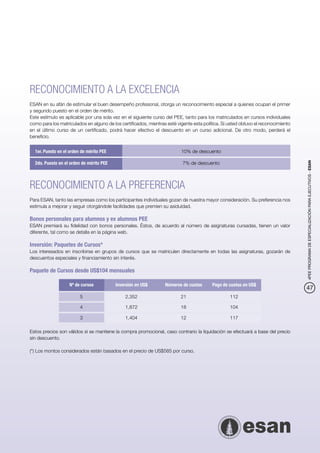 RECONOCIMIENTO A LA EXCELENCIA
ESAN en su afán de estimular el buen desempeño profesional, otorga un reconocimiento especial a quienes ocupan el primer
y segundo puesto en el orden de mérito.
Este estímulo es aplicable por una sola vez en el siguiente curso del PEE, tanto para los matriculados en cursos individuales
como para los matriculados en alguno de los certificados, mientras esté vigente esta política. Si usted obtuvo el reconocimiento
en el último curso de un certificado, podrá hacer efectivo el descuento en un curso adicional. De otro modo, perderá el
beneficio.


  1er. Puesto en el orden de mérito PEE	                                  10% de descuento

  2do. Puesto en el orden de mérito PEE	                                   7% de descuento




                                                                                                                                   4PEE PROGRAMA DE ESPECIALIZACIÓN PARA EJECUTIVOS - ESAN
RECONOCIMIENTO A LA PREFERENCIA
Para ESAN, tanto las empresas como los participantes individuales gozan de nuestra mayor consideración. Su preferencia nos
estimula a mejorar y seguir otorgándole facilidades que premien su asiduidad.

Bonos personales para alumnos y ex alumnos PEE
ESAN premiará su fidelidad con bonos personales. Éstos, de acuerdo al número de asignaturas cursadas, tienen un valor
diferente, tal como se detalla en la página web.

Inversión: Paquetes de Cursos*
Los interesados en inscribirse en grupos de cursos que se matriculen directamente en todas las asignaturas, gozarán de
descuentos especiales y financiamiento sin interés.

Paquete de Cursos desde US$104 mensuales

              	    Nº de cursos	           Inversión en US$	      Números de cuotas	     Pago de cuotas en US$
                                                                                                                                   47
              	5	                               2,352	                    21	                     112

              	4	                               1,872	                    18	                     104

              	3	                               1,404	                    12	                     117

Estos precios son válidos si se mantiene la compra promocional, caso contrario la liquidación se efectuará a base del precio
sin descuento.

(*) Los montos considerados están basados en el precio de US$585 por curso.
 