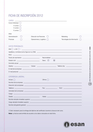 FICHA DE INSCRIPCIÓN 2012
CURSO:
Curso Individual:
         3 cursos
         4 cursos
         5 cursos

Area:

Administración             		         Dirección de Personas           		                  Marketing

Finanzas                		            Operaciones y Logística            		               Tecnologías de información



DATOS PERSONALES:




                                                                                                                       4PEE PROGRAMA DE ESPECIALIZACIÓN PARA EJECUTIVOS - ESAN
DNI	       o CE     :

Apellidos y nombres (como figura en su DNI):

RUC:

Fecha de nacimiento:				Nacionalidad:

Estado civil:					Sexo: 	 M
                        F	

Domicilio actual:

Distrito:				                         Celular: 				                                Teléfono fijo:

E-mail de la empresa:

E-mail personal:


EXPERIENCIA LABORAL:
Actual:						Última:

Nombre de la empresa:
                                                                                                                       49
Dirección de la empresa:

Teléfono:						Fax:			RUC:

Actividad de la empresa:

Cargo:

Desde:						Hasta:

Nombre del jefe inmediato superior:

Cargo del jefe inmediato superior:

Nombre del gerente general:



(*) Dato necesario para la entrega del diploma del certificado durante la clausura del curso.

Nota: La factura será emitida de acuerdo a los datos colocados en esta ficha.
 