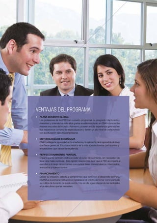 4PEE PROGRAMA DE ESPECIALIZACIÓN PARA EJECUTIVOS - ESAN
VENTAJAS DEL PROGRAMA
•	 PLANA DOCENTE GLOBAL
   Los profesores de los PEE han cursado programas de posgrado (doctorado y
   maestrías) y obtenido los más altos grados académicos tanto en ESAN como en las
   mejores escuelas del mundo. Asimismo, poseen amplia experiencia gerencial en
   sus respectivos campos de especialización y tienen un alto nivel de compromiso
   con la educación ejecutiva empresarial.

•	 METODOLOGÍA DE ENSEÑANZA
   ESAN privilegia la rigurosidad en la enseñanza y la aplicación de lo aprendido al diario               5
   que hacer gerencial. Esta característica es la más apreciada entre participantes y
   empleadores que valoran la excelencia.

•	 PERFECCIONAMIENTO PUNTUAL
   El participante también podrá acceder al curso de su interés, sin necesidad de
   llevar una malla curricular. Esta opción nos permite decir que el PEE acompaña al
   ejecutivo a lo largo de su carrera con cursos base, cursos básicos, intermedios,
   avanzados y nuevos cursos.

•	 FINANCIAMIENTO
   Desde su creación, debido al compromiso que tiene con el desarrollo del Perú,
   ESAN fue la primera institución en establecer el crédito de honor como parte de
   su política de fomento de la educación. Hoy en día sigue ofreciendo las facilidades
   a los ejecutivos que las necesiten.
 