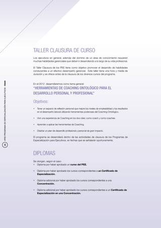 TALLER CLAUSURA DE CURSO
                                                          Los ejecutivos en general, además del dominio de un área de conocimiento requieren
                                                          muchas habilidades gerenciales que deben ir desarrollando a lo largo de su vida profesional.

                                                          El Taller Clausura de los PEE tiene como objetivo promover el desarrollo de habilidades
                                                          conducentes a un efectivo desempeño gerencial. Este taller tiene una hora y media de
                                                          duración y se ofrece antes de la clausura de los diversos cursos del programa.
4PEE PROGRAMA DE ESPECIALIZACIÓN PARA EJECUTIVOS - ESAN




                                                          En el 2012 desarrollaremos como tema general:
                                                          “HERRAMIENTAS DE COACHING ONTOLÓGICO PARA EL
                                                          DESARROLLO PERSONAL Y PROFESIONAL”

                                                          Objetivos:
                                                          •	 Tener un espacio de reflexión personal que mejore los niveles de empleabilidad y los resultados
                                                             en el desempeño laboral utilizando herramientas poderosas del Coaching Ontológico.

                                                          •	 Vivir una experiencia de Coaching en los dos roles: como coach y como coachee.

                                                          •	 Aprender a aplicar las herramientas de Coaching.

                                                          •	 Diseñar un plan de desarrollo profesional y personal de gran impacto.

                                                          El programa se desarrollará dentro de las actividades de clausura de los Programas de
                                                          Especialización para Ejecutivos, en fechas que se señalarán oportunamente.
            6


                                                          DIPLOMAS
                                                          Se otorgan, según el caso:
                                                          •	 Diploma por haber aprobado un curso del PEE.

                                                          •	 Diploma por haber aprobado los cursos correspondientes a un Certificado de
                                                             Especialización.

                                                          •	 Diploma adicional por haber aprobado los cursos correspondientes a una
                                                             Concentración.

                                                          •	 Diploma adicional por haber aprobado los cursos correspondientes a un Certificado de
                                                             Especialización en una Concentración.
 