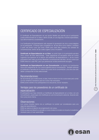 CERTIFICADO DE ESPECIALIZACIÓN
El Certificado de Especialización es una opción flexible que permite que el participante
pueda perfeccionarse en un área o dentro de ella, en una segunda o tercera especialidad,
que denominaremos concentración.

Los Certificados de Especialización sólo requieren la aprobación de cinco cursos elegidos
por el participante. El tiempo para completarlo es de dos años como máximo, contados
a partir del primer curso que tome. ESAN para cada área presenta una variedad de
concentraciones, dentro de las cuales sugiere cursos vinculados.




                                                                                              4PEE PROGRAMA DE ESPECIALIZACIÓN PARA EJECUTIVOS - ESAN
Certificado de Especialización en un Área, se podrá lograr si el participante aprueba
cinco cursos del área seleccionada. Estas asignaturas se escogerán entre los cursos
sugeridos que aparecen en la relación del certificado de especialización o de los cursos
propuestos para cada una de las diferentes concentraciones del área y de los cursos que
ESAN ofrece en cada PEE, pero que pertenezcan al área previamente escogida.

Certificado de Especialización en una Concentración, se logrará si el participante
toma cinco asignaturas de los cursos sugeridos para la concentración. También obtendrá
el Certificado si aprueba por lo menos tres cursos de la concentración y los otros dos sólo
deben corresponder al área seleccionada.


Recomendaciones:
Se recomienda que al seleccionar un área, inicie la misma con los cursos base para contar
con los cimientos necesarios para los cursos más avanzados.
ESAN podrá orientar a los participantes en la secuencia, de ser necesario.


Ventajas para los poseedores de un certificado de                                                         7
especialización:
El participante que haya obtenido un Certificado de Especialización en un área o en una
Concentración, podrá lograr otro Certificado en una Concentración adicional, llevando sólo
tres cursos de la misma.


Observaciones:
Los cursos incluidos dentro de un certificado no podrán ser considerados para una
segunda especialización.
ESAN se reserva el derecho de programación de cursos.
ESAN se reserva el derecho a cancelar un curso si este no cumple con el quórum académico
necesario para un buen aprendizaje.
 