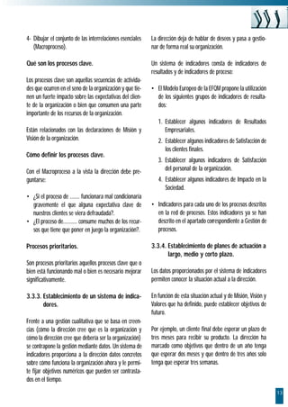 4- Dibujar el conjunto de las interrelaciones esenciales   La dirección deja de hablar de deseos y pasa a gestio-
   (Macroproceso).                                         nar de forma real su organización.

Qué son los procesos clave.                                Un sistema de indicadores consta de indicadores de
                                                           resultados y de indicadores de proceso:
Los procesos clave son aquellas secuencias de activida-
des que ocurren en el seno de la organización y que tie-   • El Modelo Europeo de la EFQM propone la utilización
nen un fuerte impacto sobre las expectativas del clien-      de los siguientes grupos de indicadores de resulta-
te de la organización o bien que consumen una parte          dos:
importante de los recursos de la organización.
                                                              1. Establecer algunos indicadores de Resultados
Están relacionados con las declaraciones de Misión y             Empresariales.
Visión de la organización.                                    2. Establecer algunos indicadores de Satisfacción de
                                                                 los clientes finales.
Cómo definir los procesos clave.
                                                              3. Establecer algunos indicadores de Satisfacción
Con el Macroproceso a la vista la dirección debe pre-            del personal de la organización.
guntarse:                                                     4. Establecer algunos indicadores de Impacto en la
                                                                 Sociedad.
• ¿Si el proceso de ....... funcionara mal condicionaría
  gravemente el que alguna expectativa clave de            • Indicadores para cada uno de los procesos descritos
  nuestros clientes se viera defraudada?.                    en la red de procesos. Estos indicadores ya se han
• ¿El proceso de.......... consume muchos de los recur-      descrito en el apartado correspondiente a Gestión de
  sos que tiene que poner en juego la organización?.         procesos.

Procesos prioritarios.                                     3.3.4. Establecimiento de planes de actuación a
                                                                  largo, medio y corto plazo.
Son procesos prioritarios aquellos procesos clave que o
bien está funcionando mal o bien es necesario mejorar      Los datos proporcionados por el sistema de indicadores
significativamente.                                        permiten conocer la situación actual a la dirección.

3.3.3. Establecimiento de un sistema de indica-            En función de esta situación actual y de Misión, Visión y
       dores.                                              Valores que ha definido, puede establecer objetivos de
                                                           futuro.
Frente a una gestión cualitativa que se basa en creen-
cias (cómo la dirección cree que es la organización y      Por ejemplo, un cliente final debe esperar un plazo de
cómo la dirección cree que debería ser la organización)    tres meses para recibir su producto. La dirección ha
se contrapone la gestión mediante datos. Un sistema de     marcado como objetivos que dentro de un año tenga
indicadores proporciona a la dirección datos concretos     que esperar dos meses y que dentro de tres años solo
sobre cómo funciona la organización ahora y le permi-      tenga que esperar tres semanas.
te fijar objetivos numéricos que pueden ser contrasta-
dos en el tiempo.
                                                                                                                       13
 