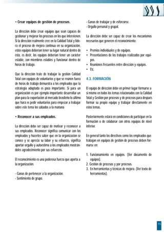 • Crear equipos de gestión de procesos.                      - Ganas de trabajar y de esforzarse.
                                                             - Orgullo personal y grupal.
La dirección debe crear equipos que sean capaces de
gestionar y mejorar los procesos en los que intervienen.     La dirección debe ser capaz de crear los mecanismos
Si la dirección realmente cree en la Calidad Total y lide-   necesarios que generen el reconocimiento:
ra el proceso de mejora continua en su organización,
estos equipos deberían tener su lugar natural dentro de      • Premios individuales y de equipos.
ésta, es decir, los equipos deberían tener un carácter       • Presentaciones de los trabajos realizados por equi-
estable, con miembros estables y funcionar dentro de           pos.
horas de trabajo.                                            • Reuniones frecuentes entre dirección y equipos.
                                                             • Etc.
Que la dirección trate de trabajar la gestión Calidad
Total con equipos de voluntarios y que se reúnen fuera       4.3. FORMACIÓN
de horas de trabajo demuestra a los empleados que la
estrategia adoptada es poco importante. Si para un           El equipo de dirección debe en primer lugar formarse a
organización es por ejemplo importante desarrollar un        si mismo en todos los temas relacionados con la Calidad
plan para la exportación al mercado brasileño lo último      Total y Gestión por procesos y de procesos para después
que hará es pedir voluntarios para empezar a trabajar        formar su propio equipo y trabajar directamente en
sobre este tema los sábados a la mañana                      estos temas.

• Reconocer a sus empleados.                                 Posteriormente estará en condiciones de participar en la
                                                             formación o de colaborar con otros equipos de nivel
La dirección debe ser capaz de motivar y reconocer a         inferior.
sus empleados. Reconocer significa comunicar con los
empleados y hacerles saber que en la organización se         En general tanto los directivos como los empleados que
conoce y se aprecia su labor y su esfuerzo, significa        trabajan en equipos de gestión de procesos deben for-
aportar orgullo y autoestima a los empleados mostrán-        marse en:
doles agradecimiento por sus esfuerzos.
                                                             1. Funcionamiento en equipos. (Ver documento de
El reconocimiento es una poderosa fuerza que aporta a           equipos).
la organización:                                             2. Gestión de procesos y por procesos.
                                                             3. En herramientas y técnicas de mejora. (Ver texto de
- Ganas de pertenecer a la organización.                        herramientas).
- Sentimiento de grupo.




                                                                                                                        15
 