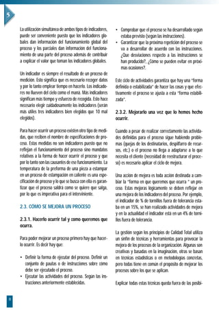 La utilización simultánea de ambos tipos de indicadores,     • Comprobar que el proceso se ha desarrollado según
    puede ser conveniente puesto que los indicadores glo-          estaba previsto (según las instrucciones).
    bales dan información del funcionamiento global del          • Garantizar que la próxima repetición del proceso se
    proceso y los parciales dan información del funciona-          va a desarrollar de acuerdo con las instrucciones.
    miento de una parte del proceso además de contribuir           ¿Que desviaciones respecto a las instrucciones se
    a explicar el valor que toman los indicadores globales.        han producido?, ¿Cómo se pueden evitar en próxi-
                                                                   mas ocasiones?.
    Un indicador es siempre el resultado de un proceso de
    medición. Esto significa que es necesario recoger datos      Este ciclo de actividades garantiza que hay una “forma
    y por lo tanto emplear tiempo en hacerlo. Los indicado-      definida o estabilizada” de hacer las cosas y que efec-
    res no llueven del cielo como el maná. Más indicadores       tivamente el proceso se ajusta a esta “forma estabili-
    significan más tiempo y esfuerzo de recogida. Esto hace      zada”.
    necesario elegir cuidadosamente los indicadores (serán
    más útiles tres indicadores bien elegidos que 10 mal         2.3.2. Mejorarlo una vez que lo hemos hecho
    elegidos).                                                   ocurrir.

    Para hacer ocurrir un proceso existen otro tipo de medi-     Cuando a pesar de realizar correctamente las activida-
    das, que reciben el nombre de especificaciones de pro-       des definidas para el proceso sigue habiendo proble-
    ceso. Estas medidas no son indicadores puesto que no         mas (quejas de los destinatarios, despilfarro de recur-
    reflejan el funcionamiento del proceso sino mandatos         sos, etc.) o el proceso no llega a adaptarse a lo que
    relativos a la forma de hacer ocurrir el proceso y que       necesita el cliente (necesidad de reestructurar el proce-
    por lo tanto son las causantes de ese funcionamiento. La     so) es necesario aplicar el ciclo de mejora.
    temperatura de la preforma de una pieza a estampar
    en un proceso de estampación en caliente es una espe-        Una acción de mejora es toda acción destinada a cam-
    cificación de proceso y lo que se busca con ella es garan-   biar la “forma en que queremos que ocurra ” un pro-
    tizar que el proceso saldrá como se quiere que salga,        ceso. Estas mejoras lógicamente se deben reflejar en
    por lo que es imperativa para el interviniente.              una mejora de los indicadores del proceso. Por ejemplo,
                                                                 el indicador de % de tornillos fuera de tolerancia esta-
    2.3. CÓMO SE MEJORA UN PROCESO                               ba en un 15%, se han realizado actividades de mejora
                                                                 y en la actualidad el indicador está en un 4% de torni-
    2.3.1. Hacerlo ocurrir tal y como queremos que               llos fuera de tolerancia.
    ocurra.
                                                                 La gestión según los principios de Calidad Total utiliza
    Para poder mejorar un proceso primero hay que hacer-         un sinfín de técnicas y herramientas para provocar la
    lo ocurrir. Es decir hay que:                                mejora de los procesos de la organización. Algunas son
                                                                 creativas y basadas en la imaginación, otras se basan
    • Definir la forma de ejecutar del proceso. Definir un       en técnicas estadísticas o en metodologías concretas,
      conjunto de pautas o de instrucciones sobre cómo           pero todas tiene en común el propósito de mejorar los
      debe ser ejecutado el proceso.                             procesos sobre los que se aplican.
    • Ejecutar las actividades del proceso. Según las ins-
      trucciones anteriormente establecidas.                     Explicar todas estas técnicas queda fuera de las posibi-


8
 