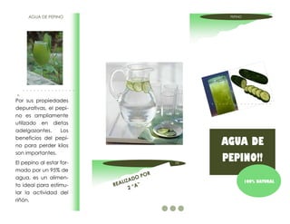 AGUA DE PEPINO                                   PEPINO




Por sus propiedades
depurativas, el pepi-
no es ampliamente
utilizado en dietas
adelgazantes.     Los
beneficios del pepi-
no para perder kilos                                 AGUA DE
son importantes.
El pepino al estar for-                         PE
                                                     PEPINO!!
mado por un 95% de
                                           OR
agua, es un alimen-                  OP
                              L IZAD                           100% NATURAL
to ideal para estimu-     REA          ”
                                  2 “A
lar la actividad del
riñón.
 