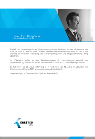 Bachelor in computergestützten Verwaltungssystemen, Absolvent an der „Universidad del
Valle de México“. Sein Studium umfasst „Bessere Geschäftspraktiken (APICS)“ und er hat
Diplome in Finanzen, Marketing und Führungsfähigkeiten und Projektverwaltung (PM)
absolviert.
Im IT-Bereich verfügt er über Bescheinigungen für “beschleunigte Methodik der
Implementierung“ und in den letzten Jahren hat er sich auf „Cloud“-Lösungen spezialisiert.
Er hat mehr als 20 Jahre Erfahrung in IT und mehr als 15 Jahre in Lösungen für
Unternehmensführung (ERP, wegen der Anfangsbuchstaben)..
Gegenwärtig ist er Gesellschafter für IT bei Kreston BSG.
José Eloy Obregón Ruíz
eobregon@krestonbsg.com.mx
 