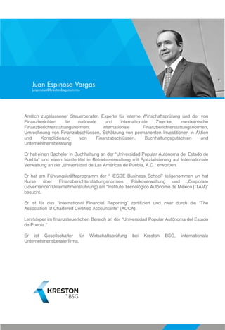 Amtlich zugelassener Steuerberater, Experte für interne Wirtschaftsprüfung und der von
Finanzberichten für nationale und internationale Zwecke, mexikanische
Finanzberichterstattungsnormen, internationale Finanzberichterstattungsnormen,
Umrechnung von Finanzabschlüssen, Schätzung von permanenten Investitionen in Aktien
und Konsolidierung von Finanzabschlüssen, Buchhaltungsgutachten und
Unternehmensberatung.
Er hat einen Bachelor in Buchhaltung an der “Universidad Popular Autónoma del Estado de
Puebla” und einen Mastertitel in Betriebsverwaltung mit Spezialisierung auf internationale
Verwaltung an der „Universidad de Las Américas de Puebla, A.C.“ erworben.
Er hat am Führungskräfteprogramm der “ IESDE Business School” teilgenommen un hat
Kurse über Finanzberichterstattungsnormen, Risikoverwaltung und „Corporate
Governance“(Unternehmensführung) am “Instituto Tecnológico Autónomo de México (ITAM)”
besucht.
Er ist für das “International Financial Reporting” zertifiziert und zwar durch die “The
Association of Chartered Certified Accountants” (ACCA).
Lehrkörper im finanzsteuerlichen Bereich an der “Universidad Popular Autónoma del Estado
de Puebla.“
Er ist Gesellschafter für Wirtschaftsprüfung bei Kreston BSG, internationale
Unternehmensberaterfirma.
Juan Espinosa Vargas
jespinosa@krestonbsg.com.mx
 