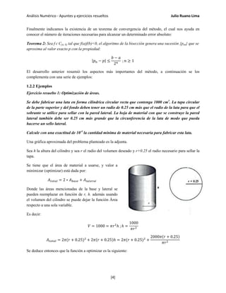 Análisis Numérico - Apuntes y ejercicios resueltos Julio Ruano Lima
Finalmente indicamos la existencia de un teorema de convergencia del método, el cual nos ayuda en
conocer el número de iteraciones necesarias para alcanzar un determinado error absoluto:
Teorema 2: Sea f ɛ C[a, b] tal que f(a)f(b)<0, el algoritmo de la bisección genera una sucesión {pan} que se
aproxima al valor exacto p con la propiedad:
|𝑝 𝑛 − 𝑝| ≤
𝑏 − 𝑎
2 𝑛
; 𝑛 ≥ 1
El desarrollo anterior resumió los aspectos más importantes del método, a continuación se los
complementa con una serie de ejemplos:
1.2.2 Ejemplos
Ejercicio resuelto 1: Optimización de áreas.
Se debe fabricar una lata en forma cilíndrica circular recta que contenga 1000 cm3
. La tapa circular
de la parte superior y del fondo deben tener un radio de 0.25 cm más que el radio de la lata para que el
sobrante se utilice para sellar con la pared lateral. La hoja de material con que se construye la pared
lateral también debe ser 0.25 cm más grande que la circunferencia de la lata de modo que pueda
hacerse un sello lateral.
Calcule con una exactitud de 10-4
la cantidad mínima de material necesaria para fabricar esta lata.
Una gráfica aproximada del problema planteado es la adjunta.
Sea h la altura del cilindro y sea r el radio del volumen deseado y r+0.25 el radio necesario para sellar la
tapa.
Se tiene que el área de material a usarse, y valor a
minimizar (optimizar) está dada por:
𝐴 𝑡𝑜𝑡𝑎𝑙 = 2 ∗ 𝐴 𝑏𝑎𝑠𝑒 + 𝐴𝑙𝑎𝑡𝑒𝑟𝑎𝑙
Donde las áreas mencionadas de la base y lateral se
pueden reemplazar en función de r, h. además usando
el volumen del cilindro se puede dejar la función Área
respecto a una sola variable.
Es decir:
𝑉 = 1000 = 𝜋𝑟2
ℎ ; ℎ =
1000
𝜋𝑟2
𝐴 𝑡𝑜𝑡𝑎𝑙 = 2𝜋(𝑟 + 0.25)2
+ 2𝜋(𝑟 + 0.25)ℎ = 2𝜋(𝑟 + 0.25)2
+
2000𝜋(𝑟 + 0.25)
𝜋𝑟2
Se deduce entonces que la función a optimizar es la siguiente:
[4]
 
