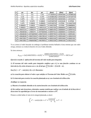 Análisis Numérico - Apuntes y ejercicios resueltos Julio Ruano Lima
Ya se conoce el radio buscado sin embargo el problema termina hallando el área mínima que este radio
otorga, entonces se evalúa la función A(r) en el radio obtenido.
Se tiene entonces:
𝐴 𝑡𝑜𝑡𝑎𝑙 = 2𝜋(5.496729551 + 0.25)2
+
2000(5.496729551 + 0.25)
5.4967295512
= 587.9 𝑐𝑚2
Ejercicio resuelto 2: Aplicación del teorema del valor medio para integrales.
1) El teorema del valor medio para integrales establece que si f es una función continua en un
intervalo [a, b], existe al menos un α ɛ [a, b] tal que ∫ 𝒇(𝒙)𝒅𝒙 = 𝒇(𝜶)(𝒃 − 𝒂)
𝒃
𝒂
.
Sea 𝒇(𝒙) = 𝒆 𝒙
− 𝒔𝒆𝒏(𝝅𝒙); 0≤ x ≤2. Determine:
a) La ecuación para obtener el valor α que satisface el Teorema del Valor Medio con ∫ 𝒇(𝒙)𝒅𝒙
𝟐
𝟎
.
b) Un intervalo para resolver la ecuación planteada en a) con el método de la Bisección.
Justifique su respuesta.
c) Muestre el resultado obtenido en la cuarta iteración con el método de la Bisección.
d) Sin realizar más iteraciones, determine cuantas tendría que realizar con el método de la bisección si
desea tener la seguridad que el error de truncamiento es menor a 10-6
.
Primero se debe hallar el valor de la integral planteada, es decir:
� 𝑒 𝑥
− 𝑠𝑒𝑛(𝜋𝑥)𝑑𝑥 = 𝑒 𝑥
+
𝑐𝑜𝑠(𝜋𝑥)
𝜋
�
0
2
= 𝑒2
− 1
2
0
n an bn pn f(an) f(bn) f(pn)
0 5.1 5.6 5.35 -17.2020552 4.04345381 -6.03386528
1 5.35 5.6 5.475 -6.03386528 4.04345381 -0.87169719
2 5.475 5.6 5.5375 -0.87169719 4.04345381 1.6153126
3 5.475 5.5375 5.50625 -0.87169719 1.6153126 0.37934
4 5.475 5.50625 5.490625 -0.87169719 0.37934 -0.24427324
5 5.490625 5.50625 5.4984375 -0.24427324 0.37934 0.06800691
6 5.490625 5.4984375 5.49453125 -0.24427324 0.06800691 -0.08801443
7 5.49453125 5.4984375 5.496484375 -0.08801443 0.06800691 -0.00997412
8 5.49648438 5.4984375 5.497460938 -0.00997412 0.06800691 0.0290238
9 5.49648438 5.497460938 5.496972659 -0.00997392 0.02902382 0.0095268
10 5.49648438 5.496972656 5.496728516 -0.00997412 0.00952669 -0.00022325
11 5.49672852 5.496972656 5.496850586 -0.00022326 0.00952669 0.00465183
12 5.49672852 5.496850586 5.496789551 -0.00022326 0.00465183 0.00221432
[6]
 