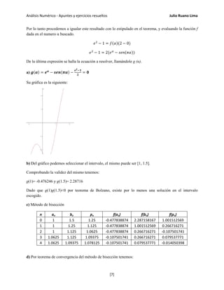 Análisis Numérico - Apuntes y ejercicios resueltos Julio Ruano Lima
Por lo tanto procedemos a igualar este resultado con lo estipulado en el teorema, y evaluando la función f
dada en el numero α buscado.
𝑒2
− 1 = 𝑓(𝛼)(2 − 0)
𝑒2
− 1 = 2(𝑒 𝛼
− 𝑠𝑒𝑛(𝜋𝛼))
De la última expresión se halla la ecuación a resolver, llamándole g (α).
a) 𝒈(𝜶) = 𝒆 𝜶
− 𝒔𝒆𝒏(𝝅𝜶) −
𝒆 𝟐−𝟏
𝟐
= 𝟎
Su gráfica es la siguiente:
b) Del gráfico podemos seleccionar el intervalo, el mismo puede ser [1, 1.5].
Comprobando la validez del mismo tenemos:
g(1)= -0.476246 y g(1.5)= 2.28716
Dado que g(1)g(1.5)<0 por teorema de Bolzano, existe por lo menos una solución en el intervalo
escogido.
c) Método de bisección
n an bn pn f(an) f(bn) f(pn)
0 1 1.5 1.25 -0.477838874 2.287158167 1.001512569
1 1 1.25 1.125 -0.477838874 1.001512569 0.266716271
2 1 1.125 1.0625 -0.477838874 0.266716271 -0.107501741
3 1.0625 1.125 1.09375 -0.107501741 0.266716271 0.079537771
4 1.0625 1.09375 1.078125 -0.107501741 0.079537771 -0.014050398
d) Por teorema de convergencia del método de bisección tenemos:
[7]
 