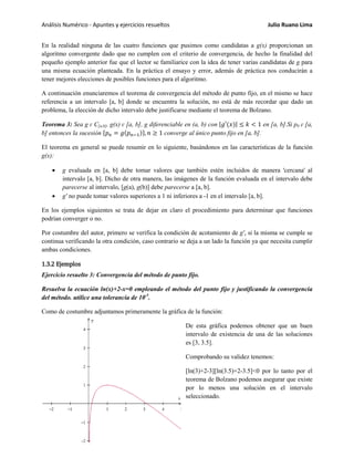 Análisis Numérico - Apuntes y ejercicios resueltos Julio Ruano Lima
En la realidad ninguna de las cuatro funciones que pusimos como candidatas a g(x) proporcionan un
algoritmo convergente dado que no cumplen con el criterio de convergencia, de hecho la finalidad del
pequeño ejemplo anterior fue que el lector se familiarice con la idea de tener varias candidatas de g para
una misma ecuación planteada. En la práctica el ensayo y error, además de práctica nos conducirán a
tener mejores elecciones de posibles funciones para el algoritmo.
A continuación enunciaremos el teorema de convergencia del método de punto fijo, en el mismo se hace
referencia a un intervalo [a, b] donde se encuentra la solución, no está de más recordar que dado un
problema, la elección de dicho intervalo debe justificarse mediante el teorema de Bolzano.
Teorema 3: Sea g ɛ C[a,b], g(x) ɛ [a, b], g diferenciable en (a, b) con |𝑔′(𝑥)| ≤ 𝑘 < 1 en [a, b].Si p0 ɛ [a,
b] entonces la sucesión {𝑝 𝑛 = 𝑔(𝑝 𝑛−1)}, 𝑛 ≥ 1 converge al único punto fijo en [a, b].
El teorema en general se puede resumir en lo siguiente, basándonos en las características de la función
g(x):
• g evaluada en [a, b] debe tomar valores que también estén incluidos de manera 'cercana' al
intervalo [a, b]. Dicho de otra manera, las imágenes de la función evaluada en el intervalo debe
parecerse al intervalo, [g(a), g(b)] debe parecerse a [a, b].
• g' no puede tomar valores superiores a 1 ni inferiores a -1 en el intervalo [a, b].
En los ejemplos siguientes se trata de dejar en claro el procedimiento para determinar que funciones
podrían converger o no.
Por costumbre del autor, primero se verifica la condición de acotamiento de g', si la misma se cumple se
continua verificando la otra condición, caso contrario se deja a un lado la función ya que necesita cumplir
ambas condiciones.
1.3.2 Ejemplos
Ejercicio resuelto 3: Convergencia del método de punto fijo.
Resuelva la ecuación ln(x)+2-x=0 empleando el método del punto fijo y justificando la convergencia
del método. utilice una tolerancia de 10-5
.
Como de costumbre adjuntamos primeramente la gráfica de la función:
De esta gráfica podemos obtener que un buen
intervalo de existencia de una de las soluciones
es [3, 3.5].
Comprobando su validez tenemos:
[ln(3)+2-3][ln(3.5)+2-3.5]<0 por lo tanto por el
teorema de Bolzano podemos asegurar que existe
por lo menos una solución en el intervalo
seleccionado.
[9]
 