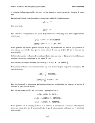 Análisis Numérico - Apuntes y ejercicios resueltos Julio Ruano Lima
A continuación buscamos posibles funciones g(x) que garanticen la convergencia del algoritmo de punto
fijo.
La manipulación de la ecuación nos lleva como primera opción de g(x) a la siguiente:
𝑔(𝑥) = 𝑒 𝑥−2
Con su derivada:
𝑔′(𝑥) = 𝑒 𝑥−2
Para verificar la convergencia de esta opción de g(x) vemos los valores de g' en el intervalo previamente
seleccionado.
𝑔′
(3) = 𝑒3−2
= 𝑒 ≈ 2.718281828
𝑔′
(3.5) = 𝑒3.5−2
= 𝑒1.5
≈ 4.48168907
Como podemos ver nuestra primera elección de g(x) no proporciona una función que garantice la
convergencia del método dado que la misma excede la cota de |𝑔′
(𝑥)| ≤ 1 en el intervalo de
aproximación.
Cabe recalcar que no verificamos la segunda condición dado que como se dijo anteriormente basta que
una no se cumpla para poder descartar una opción de g(x).
Una siguiente opción para la función g(x) resulta 𝑔(𝑥) = ln(𝑥) + 2 con 𝑔′(𝑥) =
1
𝑥
.
Nuevamente verificamos su acotamiento entre -1 y 1 en el intervalo para asegurar la convergencia del
método, tenemos:
𝑔′(3) =
1
3
≈ 0.333333 …
𝑔′
(3.5) =
1
3.5
≈ 0.285714285
Esta función cumple el acotamiento por lo que continuaremos verificando si sus imágenes se parecen al
intervalo de aproximación elegido.
Para esto nos damos una idea con los extremos y algún punto interior:
𝑔(3) = ln(3) + 2 = 3.098 …
𝑔(3.25) = ln(3.25) + 2 = 3.178654 …
𝑔(3.5) = ln(3.5) + 2 = 3.252762 …
Como podemos ver la función g evaluada en el intervalo de aproximación se parece o está contenida
dentro del mismo intervalo de aproximación por lo que la misma cumple totalmente con el criterio de
convergencia.
[10]
 