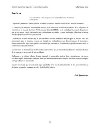 Análisis Numérico - Apuntes y ejercicios resueltos Julio Ruano Lima
Prefacio
"Las matemáticas son el lenguaje con el que Dios ha escrito el universo".
Galileo Galilei
La presenta obra busca ser un material de apoyo y consulta durante el estudio del Análisis Numérico.
El contenido de la misma fue elaborado durante el dictado de las ayudantías de cátedra de la asignatura en
mención en la Escuela Superior Politécnica del Litoral (ESPOL) en la ciudad de Guayaquil. Es por esto
que se presentan ejercicios tomados de evaluaciones receptadas en esta institución educativa así como
material propio desarrollado por el autor.
La intención de este material no es de convertirse en una referencia absoluta para el estudio sino una
herramienta para la práctica, ya que por ejemplo no profundizamos en demostraciones de teoremas o
deducciones de los algoritmos, por el contrario lo que hacemos es el desarrollo de problemas aplicando ya
los resultados de cada método.
Durante todo el desarrollo de la obra se lleva un formato fijo, el mismo tiene el mismo orden del dictado
de la materia en la mayoría de universidades.
Dado que es la primera edición de este material, el lector debe sentirse libre a contactarnos vía correo
electrónico para informarnos en algún error que pueda existir en el documento. Sin duda esto serviría para
corregir a futuro lo presentado.
Espero sinceridad que el contenido aquí detallado sirva en el entendimiento de los conocimientos y
destrezas necesarios para esta área del Análisis Matemático.
Julio Ruano Lima
[ii]
 