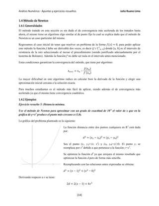 Análisis Numérico - Apuntes y ejercicios resueltos Julio Ruano Lima
1.4 Método de Newton
1.4.1 Generalidades
El método tratado en esta sección es sin duda el de convergencia más acelerada de los tratados hasta
ahora, el mismo tiene un algoritmo algo similar al de punto fijo lo cual se explica dado que el método de
Newton es un caso particular del mismo.
Regresamos al caso inicial de tener que resolver un problema de la forma 𝑓(𝑥) = 0, para poder aplicar
este método la función f debe ser derivable dos veces, es decir (f ɛ C2
[a, b]) donde [a, b] es el intervalo de
existencia de la raíz seleccionado al incoar el procedimiento (siendo justificado adecuadamente por el
teorema de Bolzano). Además la función f' no debe ser nula en el intervalo antes mencionado.
Estas condiciones garantizan la convergencia del método, que tiene por algoritmo:
𝑥 𝑛+1 = 𝑥 𝑛 −
𝑓(𝑥 𝑛)
𝑓′(𝑥 𝑛)
La mayor dificultad en este algoritmo radica en calcular bien la derivada de la función y elegir una
aproximación inicial cercana a la solución exacta.
Para muchos estudiantes es el método más fácil de aplicar, siendo además el de convergencia más
acelerada ya que el mismo tiene convergencia cuadrática.
1.4.2 Ejemplos
Ejercicio resuelto 5: Distancia mínima.
Use el método de Newton para aproximar con un grado de exactitud de 10-4
el valor de x que en la
gráfica de y=x2
produce el punto más cercano a (1,0).
La gráfica del problema planteado es la siguiente:
La función distancia entre dos puntos cualquiera en R2
está dada
por:
𝑑2
= (𝑥1 − 𝑥0)2
+ (𝑦1 − 𝑦0)2
Sea el punto (x1, y1)=(x, x2
) y (x0, y0)=(1,0). El punto y1 se
reemplaza por x2
debido a que pertenece a la función y=x2
.
Se optimiza la función d2
ya que arrojara el mismo resultado que
optimizar la función d pero de forma más sencilla.
Reemplazando con las relaciones antes expresadas se obtiene:
𝑑2
= (𝑥 − 1)2
+ (𝑥2
− 0)2
Derivando respecto a x se tiene:
2𝑑 = 2(𝑥 − 1) + 4𝑥3
[14]
 