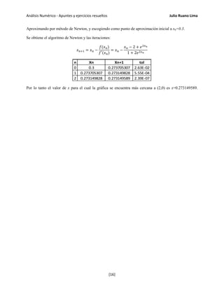 Análisis Numérico - Apuntes y ejercicios resueltos Julio Ruano Lima
Aproximando por método de Newton, y escogiendo como punto de aproximación inicial a x0=0.3.
Se obtiene el algoritmo de Newton y las iteraciones:
𝑥 𝑛+1 = 𝑥 𝑛 −
𝑓(𝑥 𝑛)
𝑓′(𝑥 𝑛)
= 𝑥 𝑛 −
𝑥 𝑛 − 2 + 𝑒2𝑥 𝑛
1 + 2𝑒2𝑥 𝑛
n Xn Xn+1 tol
0 0.3 0.273705307 2.63E-02
1 0.273705307 0.273149828 5.55E-04
2 0.273149828 0.273149589 2.39E-07
Por lo tanto el valor de x para el cual la gráfica se encuentra más cercana a (2,0) es x=0.273149589.
[16]
 