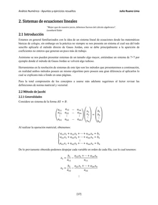 Análisis Numérico - Apuntes y ejercicios resueltos Julio Ruano Lima
2. Sistemas de ecuaciones lineales
"Mejor que de nuestro juicio, debemos fiarnos del cálculo algebraico".
Leonhard Euler
2.1 Introducción
Estamos en general familiarizados con la idea de un sistema lineal de ecuaciones desde las matemáticas
básicas de colegio, sin embargo en la práctica no siempre se nos presenta un sistema al cual sea del todo
sencillo aplicarle el método directo de Gauss Jordan, esto se debe principalmente a la aparición de
coeficientes no enteros que generan un poco más de trabajo.
Asimismo se nos pueden presentar sistemas de un tamaño algo mayor, entiéndase un sistema de 7×7 por
ejemplo donde el método de Gauss Jordan se volverá algo tedioso.
Herramientas en la resolución de sistemas de este tipo son los métodos que presentaremos a continuación,
en realidad ambos métodos poseen un mismo algoritmo pero poseen una gran diferencia al aplicarlos lo
cual se explicara más a fondo en unas páginas.
Para la total comprensión de los conceptos a usarse más adelante sugerimos al lector revisar las
definiciones de norma matricial y vectorial.
2.2 Método de Jacobi
2.2.1 Generalidades
Considere un sistema de la forma 𝐴𝑋 = 𝐵:
�
𝑎11
𝑎12 … 𝑎1𝑛
𝑎21
⋮
𝑎 𝑛1
𝑎22
⋮
𝑎 𝑛2
…
…
𝑎2𝑛
⋮
𝑎 𝑛𝑛
�
⎝
⎜
⎛ 𝑥1
𝑥2
⋮
𝑥 𝑛⎠
⎟
⎞
=
⎝
⎜
⎛
𝑏1
𝑏2
⋮
𝑏 𝑛⎠
⎟
⎞
Al realizar la operación matricial, obtenemos:
�
𝑎11 𝑥1 + 𝑎12 𝑥2 + ⋯ + 𝑎1𝑛 𝑥 𝑛 = 𝑏1
𝑎21 𝑥1 + 𝑎22 𝑥2 + ⋯ + 𝑎2𝑛 𝑥 𝑛 = 𝑏2
⋮
𝑎 𝑛1 𝑥1 + 𝑎 𝑛2 𝑥2 + ⋯ + 𝑎 𝑛𝑛 𝑥 𝑛 = 𝑏 𝑛
De lo previamente obtenido podemos despejar cada variable en orden de cada fila, con lo cual tenemos:
𝑥1 =
𝑏1
𝑎11
−
𝑎12 𝑥2 + ⋯ + 𝑎1𝑛 𝑥 𝑛
𝑎11
𝑥2 =
𝑏2
𝑎22
−
𝑎21 𝑥1 + ⋯ + 𝑎2𝑛 𝑥 𝑛
𝑎22
⋮
[17]
 