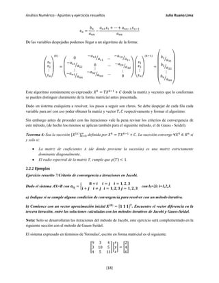 Análisis Numérico - Apuntes y ejercicios resueltos Julio Ruano Lima
𝑥 𝑛 =
𝑏 𝑛
𝑎 𝑛𝑛
−
𝑎 𝑛1 𝑥1 + ⋯ + 𝑎 𝑛𝑛−1 𝑥 𝑛−1
𝑎 𝑛𝑛
De las variables despejadas podemos llegar a un algoritmo de la forma:
⎝
⎜
⎛ 𝑥1
𝑥2
⋮
𝑥 𝑛⎠
⎟
⎞
(𝑘)
=
⎝
⎜
⎛
0
−𝑎12
𝑎11
� …
−𝑎1𝑛
𝑎11
�
−𝑎21
𝑎22
�
⋮
−𝑎 𝑛1
𝑎 𝑛𝑛
�
0
⋮
−𝑎 𝑛2
𝑎 𝑛𝑛
�
…
…
−𝑎2𝑛
𝑎22
�
⋮
0 ⎠
⎟
⎞
⎝
⎜
⎛ 𝑥1
𝑥2
⋮
𝑥 𝑛⎠
⎟
⎞
(𝑘−1)
+
⎝
⎜
⎜
⎜
⎜
⎛ 𝑏1
𝑎11
�
𝑏2
𝑎22
�
⋮
𝑏 𝑛
𝑎 𝑛𝑛
�
⎠
⎟
⎟
⎟
⎟
⎞
Este algoritmo comúnmente es expresado: 𝑋 𝑘
= 𝑇𝑋 𝑘−1
+ 𝐶 donde la matriz y vectores que lo conforman
se pueden distinguir claramente de la forma matricial antes presentada.
Dado un sistema cualquiera a resolver, los pasos a seguir son claros. Se debe despejar de cada fila cada
variable para así con eso poder obtener la matriz y vector 𝑇, 𝐶 respectivamente y formar el algoritmo.
Sin embargo antes de proceder con las iteraciones vale la pena revisar los criterios de convergencia de
este método, (de hecho los mismos se aplican también para el siguiente método, el de Gauss - Seidel).
Teorema 4: Sea la sucesión {𝑋(𝑘)
} 𝑘=0
∞
definida por 𝑋 𝑘
= 𝑇𝑋 𝑘−1
+ 𝐶. La sucesión converge ∀𝑋0
∈ 𝑅 𝑛
si
y solo si:
• La matriz de coeficientes A (de donde proviene la sucesión) es una matriz estrictamente
dominante diagonalmente.
• El radio espectral de la matriz T, cumple que 𝜌(𝑇) < 1.
2.2.2 Ejemplos
Ejercicio resuelto 7:Criterio de convergencia e iteraciones en Jacobi.
Dado el sistema AX=B con 𝒂𝒊𝒋 = �
𝟖 + 𝒊 𝒊 = 𝒋 𝒊 = 𝟏, 𝟐, 𝟑
𝒊 + 𝒋 𝒊 ≠ 𝒋 𝒊 = 𝟏, 𝟐, 𝟑 𝒋 = 𝟏, 𝟐, 𝟑
con bi=2i; i=1,2,3.
a) Indique si se cumple alguna condición de convergencia para resolver con un método iterativo.
b) Comience con un vector aproximación inicial 𝑿(𝟎)
= [𝟏 𝟏 𝟏] 𝑻
. Encuentre el vector diferencia en la
tercera iteración, entre las soluciones calculadas con los métodos iterativos de Jacobi y Gauss-Seidel.
Nota: Solo se desarrollaran las iteraciones del método de Jacobi, este ejercicio será complementado en la
siguiente sección con el método de Gauss-Seidel.
El sistema expresado en términos de 'formulas', escrito en forma matricial es el siguiente:
�
9 3 4
3 10 5
4 5 11
� �
𝑥
𝑦
𝑧
� = �
2
4
6
�
[18]
 