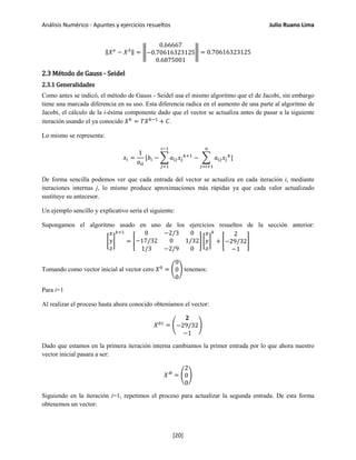 Análisis Numérico - Apuntes y ejercicios resueltos Julio Ruano Lima
‖𝑋 𝑒
− 𝑋3‖ = �
0.66667
−0.70616323125
0.6875001
� = 0.70616323125
2.3 Método de Gauss - Seidel
2.3.1 Generalidades
Como antes se indicó, el método de Gauss - Seidel usa el mismo algoritmo que el de Jacobi, sin embargo
tiene una marcada diferencia en su uso. Esta diferencia radica en el aumento de una parte al algoritmo de
Jacobi, el cálculo de la i-ésima componente dado que el vector se actualiza antes de pasar a la siguiente
iteración usando el ya conocido 𝑋 𝑘
= 𝑇𝑋 𝑘−1
+ 𝐶.
Lo mismo se representa:
𝑥𝑖 =
1
𝑎𝑖𝑖
[𝑏𝑖 − � 𝑎𝑖𝑗 𝑥𝑗
𝑘+1
−
𝑖−1
𝑗=1
� 𝑎𝑖𝑗 𝑥𝑗
𝑘
𝑛
𝑗=𝑖+1
]
De forma sencilla podemos ver que cada entrada del vector se actualiza en cada iteración i, mediante
iteraciones internas j, lo mismo produce aproximaciones más rápidas ya que cada valor actualizado
sustituye su antecesor.
Un ejemplo sencillo y explicativo sería el siguiente:
Supongamos el algoritmo usado en uno de los ejercicios resueltos de la sección anterior:
�
𝑥
𝑦
𝑧
�
𝑘+1
= �
0 −2/3 0
−17/32 0 1/32
1/3 −2/9 0
� �
𝑥
𝑦
𝑧
�
𝑘
+ �
2
−29/32
−1
�
Tomando como vector inicial al vector cero 𝑋0
= �
0
0
0
� tenemos:
Para i=1
Al realizar el proceso hasta ahora conocido obteníamos el vector:
𝑋01
= �
𝟐
−29/32
−1
�
Dado que estamos en la primera iteración interna cambiamos la primer entrada por lo que ahora nuestro
vector inicial pasara a ser:
𝑋′0
= �
2
0
0
�
Siguiendo en la iteración i=1, repetimos el proceso para actualizar la segunda entrada. De esta forma
obtenemos un vector:
[20]
 