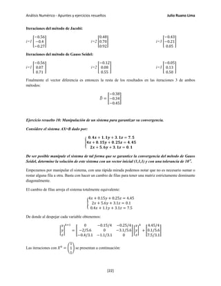 Análisis Numérico - Apuntes y ejercicios resueltos Julio Ruano Lima
Iteraciones del método de Jacobi:
i=1 �
−0.56
−0.4
−0.27
� i=2 �
0.48
0.70
0.92
� i=3 �
−0.43
−0.21
0.05
�
Iteraciones del método de Gauss Seidel:
i=1 �
−0.56
0.07
0.71
� i=2 �
−0.12
0.08
0.55
� i=3 �
−0.05
0.13
0.50
�
Finalmente el vector diferencia es entonces la resta de los resultados en las iteraciones 3 de ambos
métodos:
𝐷� = �
−0.38
−0.34
−0.45
�
Ejercicio resuelto 10: Manipulación de un sistema para garantizar su convergencia.
Considere el sistema AX=B dado por:
�
𝟎. 𝟒𝒙 + 𝟏. 𝟏𝒚 + 𝟑. 𝟏𝒛 = 𝟕. 𝟓
𝟒𝒙 + 𝟎. 𝟏𝟓𝒚 + 𝟎. 𝟐𝟓𝒛 = 𝟒. 𝟒𝟓
𝟐𝒙 + 𝟓. 𝟔𝒚 + 𝟑. 𝟏𝒛 = 𝟎. 𝟏
De ser posible manipule el sistema de tal forma que se garantice la convergencia del método de Gauss
Seidel, determine la solución de este sistema con un vector inicial (1,1,1) y con una tolerancia de 10-4
.
Empezamos por manipular el sistema, con una rápida mirada podemos notar que no es necesario sumar o
restar alguna fila a otra. Basta con hacer un cambio de filas para tener una matriz estrictamente dominante
diagonalmente.
El cambio de filas arroja el sistema totalmente equivalente:
�
4𝑥 + 0.15𝑦 + 0.25𝑧 = 4.45
2𝑥 + 5.6𝑦 + 3.1𝑧 = 0.1
0.4𝑥 + 1.1𝑦 + 3.1𝑧 = 7.5
De donde al despejar cada variable obtenemos:
�
𝑥
𝑦
𝑧
�
𝑘+1
= �
0 −0.15/4 −0.25/4
−2/5.6 0 −3.1/5.6
−0.4/3.1 −1.1/3.1 0
� �
𝑥
𝑦
𝑧
�
𝑘
+ �
4.45/4
0.1/5.6
7.5/3.1
�
Las iteraciones con 𝑋0
= �
1
1
1
� se presentan a continuación:
[22]
 