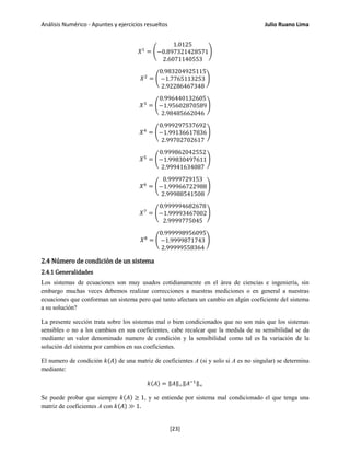Análisis Numérico - Apuntes y ejercicios resueltos Julio Ruano Lima
𝑋1
= �
1.0125
−0.897321428571
2.6071140553
�
𝑋2
= �
0.983204925115
−1.7765113253
2.92286467348
�
𝑋3
= �
0.996440132605
−1.95602870589
2.98485662046
�
𝑋4
= �
0.999297537692
−1.99136617836
2.99702702617
�
𝑋5
= �
0.999862042552
−1.99830497611
2.99941634087
�
𝑋6
= �
0.9999729153
−1.99966722988
2.99988541508
�
𝑋7
= �
0.999994682678
−1.99993467002
2.9999775045
�
𝑋8
= �
0.999998956095
−1.9999871743
2.99999558364
�
2.4 Número de condición de un sistema
2.4.1 Generalidades
Los sistemas de ecuaciones son muy usados cotidianamente en el área de ciencias e ingeniería, sin
embargo muchas veces debemos realizar correcciones a nuestras mediciones o en general a nuestras
ecuaciones que conforman un sistema pero qué tanto afectara un cambio en algún coeficiente del sistema
a su solución?
La presente sección trata sobre los sistemas mal o bien condicionados que no son más que los sistemas
sensibles o no a los cambios en sus coeficientes, cabe recalcar que la medida de su sensibilidad se da
mediante un valor denominado numero de condición y la sensibilidad como tal es la variación de la
solución del sistema por cambios en sus coeficientes.
El numero de condición 𝑘(𝐴) de una matriz de coeficientes A (si y solo si A es no singular) se determina
mediante:
𝑘(𝐴) = ‖𝐴‖∞‖𝐴−1‖∞
Se puede probar que siempre 𝑘(𝐴) ≥ 1, y se entiende por sistema mal condicionado el que tenga una
matriz de coeficientes A con 𝑘(𝐴) ≫ 1.
[23]
 