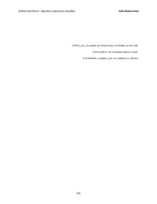Análisis Numérico - Apuntes y ejercicios resueltos Julio Ruano Lima
A Dios, por el cumulo de bendiciones recibidas en mi vida.
A mis padres, mi constante apoyo y guía.
A mi familia y amigos, por su confianza y aliento.
[iii]
 