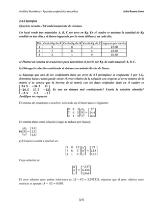 Análisis Numérico - Apuntes y ejercicios resueltos Julio Ruano Lima
2.4.2 Ejemplos
Ejercicio resuelto 11:Condicionamiento de sistemas.
Un local vende tres materiales A, B, C por peso en Kg. En el cuadro se muestra la cantidad de Kg
vendida en tres días y el dinero ingresado por la venta (dólares), en cada día:
Dia Venta Kg de A Venta Kg de B Venta Kg de C Ingreso por venta
1 9 8 3 27.00
2 7 6 5 24.40
3 2 1 9 16.50
a) Plantee un sistema de ecuaciones para determinar el precio por Kg. de cada material: A, B, C.
b) Obtenga la solución resolviendo el sistema con método directo de Gauss.
c) Suponga que uno de los coeficientes tiene un error de 0.1 (reemplace el coeficiente 3 por 3.1),
determine hasta cuanto puede variar el error relativo de la solución con respecto al error relativo de la
matriz si se conoce que la inversa de la matriz con los datos originales dado en el cuadro es
�
𝟐𝟒. 𝟓 −𝟑𝟒. 𝟓 𝟏𝟏
−𝟐𝟔. 𝟓 𝟑𝟕. 𝟓 −𝟏𝟐
−𝟐. 𝟓 𝟑. 𝟓 −𝟏
�. Es este un sistema mal condicionado? Usaría la solución obtenida?
Justifique su respuesta.
El sistema de ecuaciones a resolver, solicitado en el literal a) es el siguiente:
�
9 8 3
7 6 5
2 1 9
� �
𝑎
𝑏
𝑐
� = �
27
24.4
16.5
�
El sistema tiene como solución (luego de reducir por Gauss):
b) �
𝑎
𝑏
𝑐
� = �
1.2
1.5
1.4
�
c) El nuevo sistema a resolver es:
�
9 8 3.1
7 6 5
2 1 9
� �
𝑎′
𝑏′
𝑐′
� = �
27
24.4
16.5
�
Cuya solución es:
�
𝑎′
𝑏′
𝑐′
� = �
−3.37
6.446
1.866
�
El error relativo entre ambas soluciones es: |𝑋 − 𝑋′| = 3.297333, mientras que el error relativo entre
matrices es apenas: |𝐴 − 𝐴′| = 0.005.
[24]
 