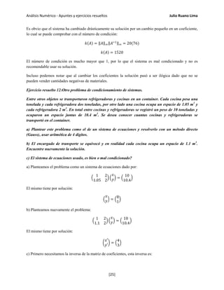 Análisis Numérico - Apuntes y ejercicios resueltos Julio Ruano Lima
Es obvio que el sistema ha cambiado drásticamente su solución por un cambio pequeño en un coeficiente,
lo cual se puede comprobar con el número de condición:
𝑘(𝐴) = ‖𝐴‖∞‖𝐴−1‖∞ = 20(76)
𝑘(𝐴) = 1520
El número de condición es mucho mayor que 1, por lo que el sistema es mal condicionado y no es
recomendable usar su solución.
Incluso podemos notar que al cambiar los coeficientes la solución pasó a ser ilógica dado que no se
pueden vender cantidades negativas de materiales.
Ejercicio resuelto 12:Otro problema de condicionamiento de sistemas.
Entre otros objetos se transportaron refrigeradoras y cocinas en un container. Cada cocina pesa una
tonelada y cada refrigeradora dos toneladas, por otro lado una cocina ocupa un espacio de 1.05 m3
y
cada refrigeradora 2 m3
. En total entre cocinas y refrigeradoras se registró un peso de 10 toneladas y
ocuparon un espacio juntas de 10.4 m3
. Se desea conocer cuantas cocinas y refrigeradoras se
transportó en el container.
a) Plantear este problema como el de un sistema de ecuaciones y resolverlo con un método directo
(Gauss), usar aritmética de 4 dígitos.
b) El encargado de transporte se equivocó y en realidad cada cocina ocupa un espacio de 1.1 m3
.
Encuentre nuevamente la solución.
c) El sistema de ecuaciones usado, es bien o mal condicionado?
a) Planteamos el problema como un sistema de ecuaciones dado por:
�
1 2
1.05 2
� �
𝑥
𝑦� = �
10
10.4
�
El mismo tiene por solución:
�
𝑥
𝑦� = �
8
1
�
b) Planteamos nuevamente el problema:
�
1 2
1.1 2
� �
𝑥
𝑦� = �
10
10.4
�
El mismo tiene por solución:
�
𝑥′
𝑦′
� = �
4
3
�
c) Primero necesitamos la inversa de la matriz de coeficientes, esta inversa es:
[25]
 