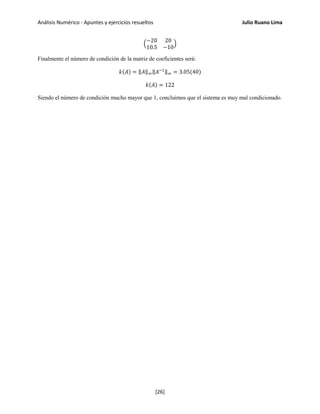 Análisis Numérico - Apuntes y ejercicios resueltos Julio Ruano Lima
�
−20 20
10.5 −10
�
Finalmente el número de condición de la matriz de coeficientes será:
𝑘(𝐴) = ‖𝐴‖∞‖𝐴−1‖∞ = 3.05(40)
𝑘(𝐴) = 122
Siendo el número de condición mucho mayor que 1, concluimos que el sistema es muy mal condicionado.
[26]
 