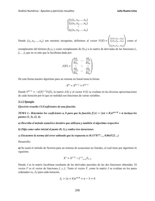 Análisis Numérico - Apuntes y ejercicios resueltos Julio Ruano Lima
�
𝑓1(𝑥1, 𝑥2, … , 𝑥 𝑛)
𝑓2(𝑥1, 𝑥2, … , 𝑥 𝑛)
⋮
𝑓𝑛(𝑥1, 𝑥2, … , 𝑥 𝑛)
Donde (𝑥1, 𝑥2, … , 𝑥 𝑛) son nuestras incognitas, definimos al vector 𝐹(𝑋) = �
𝑓1(𝑥1,𝑥2,…,𝑥 𝑛)
𝑓2(𝑥1,𝑥2,…,𝑥 𝑛)
⋮
𝑓𝑛(𝑥1,𝑥2,…,𝑥 𝑛)
� como el
reemplazante del término f(xn), y como reemplazante de f'(xn) a la matriz de derivadas de las funciones f1,
f2,… fn que no es más que la Jacobiana dada por:
𝐽(𝑋) =
⎝
⎜
⎛
𝜕𝑓1
𝜕𝑥1
⋯
𝜕𝑓1
𝜕𝑥 𝑛
⋮ ⋱ ⋮
𝜕𝑓𝑛
𝜕𝑥1
⋯
𝜕𝑓𝑛
𝜕𝑥 𝑛⎠
⎟
⎞
De esta forma nuestro algoritmo para un sistema no lineal toma la forma:
𝑋 𝑘
= 𝑋 𝑘−1
+ 𝑌 𝑘−1
Donde 𝑌 𝑘−1
= −𝐽(𝑋)−1
𝐹(𝑋), la matriz J(X) y el vector F(X) se evalúan en las diversas aproximaciones
de cada iteración por lo que en realidad son funciones de varias variables.
3.1.2 Ejemplo
Ejercicio resuelto 13:Coeficientes de una función.
TEMA 1.- Determine los coeficientes a, b para que la función 𝒇(𝒙) = (𝒂𝒙 + 𝒃)𝒆 𝒂𝒙+𝒃
+ 𝒂 incluya los
puntos (1, 3), (2, 4).
a) Describa el método numérico iterativo que utilizara y también el algoritmo respectivo
b) Elija como valor inicial el punto (0, 1) y realice tres iteraciones
c) Encuentre la norma del error sabiendo que la respuesta es (0.157877…, 0.864522…)
Desarrollo:
a) Se usará el método de Newton para un sistema de ecuaciones no lineales, el cual tiene por algoritmo lo
siguiente:
𝑋 𝑖
= 𝑋 𝑖−1
− 𝐽−1
𝑖−1 𝐹𝑖−1
Donde J es la matriz Jacobiana resultante de las derivadas parciales de las dos funciones obtenidas. El
vector F es el vector de funciones f1 y f2. Tanto el vector F, como la matriz J se evalúan en los pares
ordenados (ai, bi) para cada iteración.
𝑓1 = (𝑎 + 𝑏)𝑒 𝑎+𝑏
+ 𝑎 − 3 = 0
[28]
 