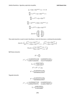 Análisis Numérico - Apuntes y ejercicios resueltos Julio Ruano Lima
𝑓2 = (2𝑎 + 𝑏)𝑒2𝑎+𝑏
+ 𝑎 − 4 = 0
𝜕𝑓1
𝜕𝑎
= 𝑒 𝑎+𝑏
+ (𝑎 + 𝑏)𝑒 𝑎+𝑏
+ 1
𝜕𝑓1
𝜕𝑏
= 𝑒 𝑎+𝑏
+ (𝑎 + 𝑏)𝑒 𝑎+𝑏
𝜕𝑓2
𝜕𝑎
= 2𝑒2𝑎+𝑏
+ 2(2𝑎 + 𝑏)𝑒2𝑎+𝑏
+ 1
𝜕𝑓2
𝜕𝑏
= 𝑒2𝑎+𝑏
+ (2𝑎 + 𝑏)𝑒2𝑎+𝑏
𝐽(𝑎, 𝑏) = �
𝜕𝑓1
𝜕𝑎
𝜕𝑓1
𝜕𝑏
𝜕𝑓2
𝜕𝑎
𝜕𝑓2
𝜕𝑏
�
Para cada iteración se usan la matriz Jacobiana y vector de funciones a continuación presentados:
𝐽(𝑎, 𝑏) = �
𝑒 𝑎+𝑏
+ (𝑎 + 𝑏)𝑒 𝑎+𝑏
+ 1 𝑒 𝑎+𝑏
+ (𝑎 + 𝑏)𝑒 𝑎+𝑏
2𝑒2𝑎+𝑏
+ 2(2𝑎 + 𝑏)𝑒2𝑎+𝑏
+ 1 𝑒2𝑎+𝑏
+ (2𝑎 + 𝑏)𝑒2𝑎+𝑏�
𝐹(𝑎, 𝑏) = �
(𝑎 + 𝑏)𝑒 𝑎+𝑏
+ 𝑎 − 3
(2𝑎 + 𝑏)𝑒2𝑎+𝑏
+ 𝑎 − 4
�
b) Primera iteración:
𝑋0
= �
0
1
�
𝐽−1
0 = �
−0.183939721158 0.183939721158
0.401713262535 −0.217773542053
�
𝐹0 = �
−0.28171817
−1.28171817
�
𝑋1
= 𝑋0
− 𝐽−1
0 𝐹0
𝑋1
= �
0.183939721158
0.834045619391
�
Segunda iteración:
𝑋1
= �
0.183939721158
0.834045619391
�
𝐽−1
1 = �
−0.187003677159 0.142587552145
0.399537787374 −0.168117985711
�
𝐹1 = �
0.00132953
0.18216088
�
[29]
 