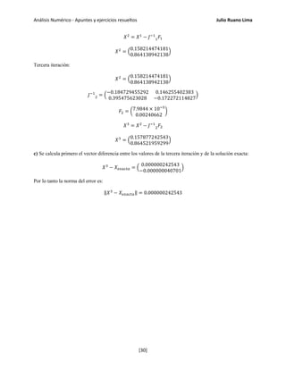 Análisis Numérico - Apuntes y ejercicios resueltos Julio Ruano Lima
𝑋2
= 𝑋1
− 𝐽−1
1 𝐹1
𝑋2
= �
0.158214474181
0.864138942138
�
Tercera iteración:
𝑋2
= �
0.158214474181
0.864138942138
�
𝐽−1
2 = �
−0.184729455292 0.146255402383
0.395475623028 −0.172272114827
�
𝐹2 = �7.9844 × 10−5
0.00240662
�
𝑋3
= 𝑋2
− 𝐽−1
2 𝐹2
𝑋3
= �
0.157877242543
0.864521959299
�
c) Se calcula primero el vector diferencia entre los valores de la tercera iteración y de la solución exacta:
𝑋3
− 𝑋 𝑒𝑥𝑎𝑐𝑡𝑎 = �
0.000000242543
−0.000000040701
�
Por lo tanto la norma del error es:
‖𝑋3
− 𝑋 𝑒𝑥𝑎𝑐𝑡𝑎‖ = 0.000000242543
[30]
 