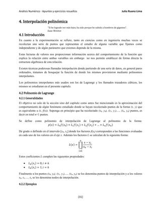 Análisis Numérico - Apuntes y ejercicios resueltos Julio Ruano Lima
4. Interpolación polinómica
"Si he logrado ver más lejos, ha sido porque he subido a hombros de gigantes".
Isaac Newton
4.1 Introducción
En cuanto a la experimentación se refiere, tanto en ciencias como en ingeniería muchas veces se
recolectan una serie de puntos que representan el estudio de alguna variable que fijamos como
independiente y de algún parámetro que creemos depende de la misma.
Estas lecturas de valores nos proporcionan información acerca del comportamiento de la función que
explica la relación entre ambas variables sin embargo no nos permite establecer de forma directa la
estructura algebraica de esta relación.
Existen técnicas poderosas llamadas interpolación donde partiendo de una serie de datos, en general pares
ordenados, tratamos de bosquejar la función de donde los mismos provinieron mediante polinomios
interpolantes.
Los polinomios interpolantes más usados son los de Lagrange y los llamados trazadores cúbicos, los
mismos se estudiaran en el presente capitulo.
4.2 Polinomio de Lagrange
4.2.1 Generalidades
El objetivo no solo de la sección sino del capítulo como antes fue mencionado es la aproximación del
comportamiento de algún fenómeno estudiado donde se hayan recolectado puntos de la forma (x, y) que
es equivalente a (x, f(x)). Suponga en principio que ha recolectado (x0, y0), (x1, y1),…, (xn, yn) puntos, es
decir en total n+1 puntos.
Se define como polinomio de interpolación de Lagrange al polinomio de la forma:
𝑝(𝑥) = 𝐿0 𝑓(𝑥0) + 𝐿1 𝑓(𝑥1) + 𝐿2 𝑓(𝑥2) + … + 𝐿 𝑛 𝑓(𝑥 𝑛)
De grado n definido en el intervalo [x0, xn] donde los factores f(xj) corresponden a las funciones evaluadas
en cada uno de los valores en el eje x. Además los factores L se calculan de la siguiente forma:
𝐿(𝑥) = �
𝑥 − 𝑥𝑖
𝑥 𝑘 − 𝑥𝑖
𝑛
𝑖=0
𝑖≠𝑘
Estos coeficientes L cumplen las siguientes propiedades:
• 𝐿 𝑘(𝑥𝑖) = 0, 𝑖 ≠ 𝑘
• 𝐿 𝑘(𝑥𝑖) = 1, 𝑖 = 𝑘
Finalmente a los puntos (x0, y0), (x1, y1),…, (xn, yn) se los denomina puntos de interpolación y a los valores
x0, x1,…, xn se los denomina nodos de interpolación.
4.2.2 Ejemplos
[31]
 