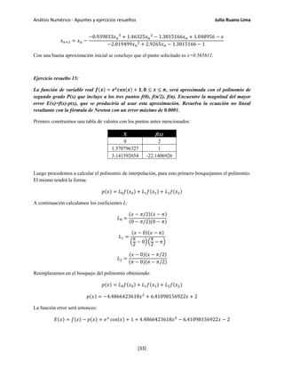 Análisis Numérico - Apuntes y ejercicios resueltos Julio Ruano Lima
𝑥 𝑛+1 = 𝑥 𝑛 −
−0.939833𝑥 𝑛
3
+ 1.46325𝑥 𝑛
2
− 1.3815166𝑥 𝑛 + 1.048956 − 𝑥
−2.819499𝑥 𝑛
2 + 2.9265𝑥 𝑛 − 1.3815166 − 1
Con una buena aproximación inicial se concluye que el punto solicitado es x=0.565611.
Ejercicio resuelto 15:
La función de variable real 𝒇(𝒙) = 𝒆 𝒙
𝒄𝒐𝒔(𝒙) + 𝟏, 𝟎 ≤ 𝒙 ≤ 𝝅, será aproximada con el polinomio de
segundo grado P(x) que incluye a los tres puntos f(0), f(π/2), f(π). Encuentre la magnitud del mayor
error E(x)=f(x)-p(x), que se produciría al usar esta aproximación. Resuelva la ecuación no lineal
resultante con la fórmula de Newton con un error máximo de 0.0001.
Primero construimos una tabla de valores con los puntos antes mencionados:
X f(x)
0 2
1.570796327 1
3.141592654 -22.1406926
Luego procedemos a calcular el polinomio de interpolación, para esto primero bosquejamos el polinomio.
El mismo tendrá la forma:
𝑝(𝑥) = 𝐿0 𝑓(𝑥0) + 𝐿1 𝑓(𝑥1) + 𝐿2 𝑓(𝑥2)
A continuación calculamos los coeficientes L:
𝐿0 =
(𝑥 − 𝜋/2)(𝑥 − 𝜋)
(0 − 𝜋/2)(0 − 𝜋)
𝐿1 =
(𝑥 − 0)(𝑥 − 𝜋)
�
𝜋
2
− 0� �
𝜋
2 − 𝜋�
𝐿2 =
(𝑥 − 0)(𝑥 − 𝜋/2)
(𝜋 − 0)(𝜋 − 𝜋/2)
Reemplazamos en el bosquejo del polinomio obteniendo:
𝑝(𝑥) = 𝐿0 𝑓(𝑥0) + 𝐿1 𝑓(𝑥1) + 𝐿2 𝑓(𝑥2)
𝑝(𝑥) = −4.4866423618𝑥2
+ 6.41098156922𝑥 + 2
La función error será entonces:
𝐸(𝑥) = 𝑓(𝑥) − 𝑝(𝑥) = 𝑒 𝑥
cos(𝑥) + 1 + 4.4866423618𝑥2
− 6.41098156922𝑥 − 2
[33]
 