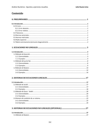 Análisis Numérico - Apuntes y ejercicios resueltos Julio Ruano Lima
Contenido
0. PRELIMINARES .................................................................................................................................. 1
0.1 Introducción.....................................................................................................................................................1
0.2 Errores.................................................................................................................................................................1
0.2.1 Error absoluto ..............................................................................................................................................1
0.2.2 Error relativo................................................................................................................................................1
0.3 Tolerancia............................................................................................................................................................1
0.4 Normas vectoriales..............................................................................................................................................1
0.5 Normas matriciales .............................................................................................................................................2
0.6 Radio espectral....................................................................................................................................................2
0.7 Matriz estrictamente dominante diagonalmente...............................................................................................2
1. ECUACIONES NO LINEALES............................................................................................................ 3
1.1 Introducción.....................................................................................................................................................3
1.2 Método de bisección...........................................................................................................................................3
1.2.1 Generalidades..............................................................................................................................................3
1.2.2 Ejemplos ......................................................................................................................................................4
1.3 Método del punto fijo .........................................................................................................................................8
1.3.1 Generalidades..............................................................................................................................................8
1.3.2 Ejemplos.......................................................................................................................................................9
1.4 Método de Newton...........................................................................................................................................14
1.4.1 Generalidades............................................................................................................................................14
1.4.2 Ejemplos.....................................................................................................................................................14
2. SISTEMAS DE ECUACIONES LINEALES......................................................................................17
2.1 Introducción................................................................................................................................................... 17
2.2 Método de Jacobi..............................................................................................................................................17
2.2.1 Generalidades............................................................................................................................................17
2.2.2 Ejemplos.....................................................................................................................................................18
2.3 Método de Gauss - Seidel..................................................................................................................................20
2.3.1 Generalidades............................................................................................................................................20
2.3.2 Ejemplos.....................................................................................................................................................21
2.4 Número de condición de un sistema.................................................................................................................23
2.4.1 Generalidades............................................................................................................................................23
2.4.2 Ejemplos.....................................................................................................................................................24
3. SISTEMAS DE ECUACIONES NO LINEALES (OPCIONAL) .....................................................27
3.1 Introducción................................................................................................................................................... 27
3.1 Método de Newton...........................................................................................................................................27
[iv]
 