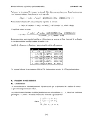 Análisis Numérico - Apuntes y ejercicios resueltos Julio Ruano Lima
Aplicamos la formula de Newton para la derivada E'(x) dado que necesitamos ver donde la misma vale
cero, lo que nos indicará el máximo error en el intervalo.
𝐸′(𝑥) = 𝑒 𝑥
cos(𝑥) − 𝑒 𝑥
𝑠𝑒𝑛(𝑥) + 2(4.4866423618)𝑥 − 6.41098156922 = 0
Asimismo necesitaremos E'', para completar el algoritmo de Newton:
𝐸′′(𝑥) = 𝑒 𝑥
cos(𝑥) − 𝑒 𝑥
𝑠𝑒𝑛(𝑥) − 𝑒 𝑥
𝑠𝑒𝑛(𝑥) − 𝑒 𝑥
cos(𝑥) + 2(4.4866423618)
El algoritmo tomará la forma:
𝑥 𝑛+1 = 𝑥 𝑛 −
𝑒 𝑥 𝑛 cos(𝑥 𝑛) − 𝑒 𝑥 𝑛 𝑠𝑒𝑛(𝑥 𝑛) + 2(4.4866423618)𝑥 𝑛 − 6.41098156922
−2𝑒 𝑥 𝑛 𝑠𝑒𝑛(𝑥 𝑛) + 2(4.4866423618)
Tomaremos como aproximación inicial a x0=0.9 (invitamos al lector a verificar el porqué de la elección
de esta aproximación inicial graficando la función E(x)).
La tabla de valores con el algoritmo y la aproximación inicial es la siguiente:
n xn xn+1 Tol
0 0.9 0.732452 0.167548
1 0.732452 0.69277035 0.03968165
2 0.69277035 0.68449156 0.00827879
3 0.68449156 0.68281125 0.00168031
4 0.68281125 0.68247214 0.00033911
5 0.68247214 0.68240378 6.836E-05
Por lo que el máximo error se da en x=0.68240378, el mismo tiene un valor de 1.75 aproximadamente.
4.3 Trazadores cúbicos naturales
4.3.1 Generalidades
Los trazadores cúbicos son una herramienta algo más exacta que los polinomios de Lagrange en cuanto a
la aproximación polinómica se refiere.
Estos trazadores son funciones definidas por tramos dentro del dominio x0, x1,…, xn, es decir se tendrán en
general para n+1 puntos n trazadores tomando los mismos la siguiente forma:
𝑆(𝑥) = �
𝑆0(𝑥) ; 𝑥0 ≤ 𝑥 ≤ 𝑥1
𝑆1(𝑥) ; 𝑥1 ≤ 𝑥 ≤ 𝑥2
⋮
𝑆 𝑛−1(𝑥) ; 𝑥 𝑛−1 ≤ 𝑥 ≤ 𝑥 𝑛
[34]
 