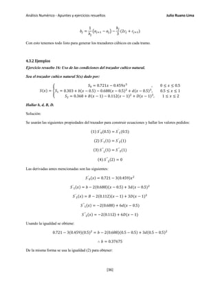 Análisis Numérico - Apuntes y ejercicios resueltos Julio Ruano Lima
𝑏𝑗 =
1
ℎ𝑗
�𝑎𝑗+1 − 𝑎𝑗� −
ℎ𝑗
3
(2𝑐𝑗 + 𝑐𝑗+1)
Con esto tenemos todo listo para generar los trazadores cúbicos en cada tramo.
4.3.2 Ejemplos
Ejercicio resuelto 16: Uso de las condiciones del trazador cubico natural.
Sea el trazador cubico natural S(x) dado por:
𝑆(𝑥) = �𝑆1 =
𝑆0 = 0.721𝑥 − 0.459𝑥3
, 0 ≤ 𝑥 ≤ 0.5
0.303 + 𝑏(𝑥 − 0.5) − 0.688(𝑥 − 0.5)2
+ 𝑑(𝑥 − 0.5)3
, 0.5 ≤ 𝑥 ≤ 1
𝑆2 = 0.368 + 𝐵(𝑥 − 1) − 0.112(𝑥 − 1)2
+ 𝐷(𝑥 − 1)3
, 1 ≤ 𝑥 ≤ 2
Hallar b, d, B, D.
Solución:
Se usarán las siguientes propiedades del trazador para construir ecuaciones y hallar los valores pedidos:
(1) 𝑆′
0(0.5) = 𝑆′
1(0.5)
(2) 𝑆′
1(1) = 𝑆′
2(1)
(3) 𝑆′′
1
(1) = 𝑆′′
2(1)
(4) 𝑆′′
2
(2) = 0
Las derivadas antes mencionadas son las siguientes:
𝑆′
0(𝑥) = 0.721 − 3(0.459)𝑥2
𝑆′
1(𝑥) = 𝑏 − 2(0.688)(𝑥 − 0.5) + 3𝑑(𝑥 − 0.5)2
𝑆′
2(𝑥) = 𝐵 − 2(0.112)(𝑥 − 1) + 3𝐷(𝑥 − 1)2
𝑆′′
1(𝑥) = −2(0.688) + 6𝑑(𝑥 − 0.5)
𝑆′′
2(𝑥) = −2(0.112) + 6𝐷(𝑥 − 1)
Usando la igualdad se obtiene:
0.721 − 3(0.459)(0.5)2
= 𝑏 − 2(0.688)(0.5 − 0.5) + 3𝑑(0.5 − 0.5)2
∴ 𝑏 = 0.37675
De la misma forma se usa la igualdad (2) para obtener:
[36]
 