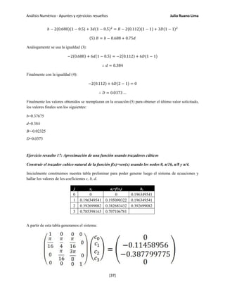 Análisis Numérico - Apuntes y ejercicios resueltos Julio Ruano Lima
𝑏 − 2(0.688)(1 − 0.5) + 3𝑑(1 − 0.5)2
= 𝐵 − 2(0.112)(1 − 1) + 3𝐷(1 − 1)2
(5) 𝐵 = 𝑏 − 0.688 + 0.75𝑑
Análogamente se usa la igualdad (3):
−2(0.688) + 6𝑑(1 − 0.5) = −2(0.112) + 6𝐷(1 − 1)
∴ 𝑑 = 0.384
Finalmente con la igualdad (4):
−2(0.112) + 6𝐷(2 − 1) = 0
∴ 𝐷 = 0.0373 …
Finalmente los valores obtenidos se reemplazan en la ecuación (5) para obtener el último valor solicitado,
los valores finales son los siguientes:
b=0.37675
d=0.384
B=-0.02325
D=0.0373
Ejercicio resuelto 17: Aproximación de una función usando trazadores cúbicos
Construir el trazador cubico natural de la función f(x)=sen(x) usando los nodos 0, π/16, π/8 y π/4.
Inicialmente construimos nuestra tabla preliminar para poder generar luego el sistema de ecuaciones y
hallar los valores de los coeficientes c, b, d.
j xj aj=f(xj) hj
0 0 0 0.196349541
1 0.196349541 0.195090322 0.196349541
2 0.392699082 0.382683432 0.392699082
3 0.785398163 0.707106781
A partir de esta tabla generamos el sistema:
[37]
 
