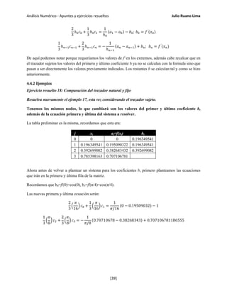 Análisis Numérico - Apuntes y ejercicios resueltos Julio Ruano Lima
2
3
ℎ0 𝑐0 +
1
3
ℎ0 𝑐1 =
1
ℎ0
(𝑎1 − 𝑎0) − 𝑏0; 𝑏0 = 𝑓′
(𝑥0)
1
3
ℎ 𝑛−1 𝑐 𝑛−1 +
2
3
ℎ 𝑛−1 𝑐 𝑛 = −
1
ℎ 𝑛−1
(𝑎 𝑛 − 𝑎 𝑛−1) + 𝑏 𝑛; 𝑏 𝑛 = 𝑓′
(𝑥 𝑛)
De aquí podemos notar porque requeríamos los valores de f' en los extremos, además cabe recalcar que en
el trazador sujetos los valores del primero y último coeficiente b ya no se calculan con la formula sino que
pasan a ser directamente los valores previamente indicados. Los restantes b se calculan tal y como se hizo
anteriormente.
4.4.2 Ejemplos
Ejercicio resuelto 18: Comparación del trazador natural y fijo
Resuelva nuevamente el ejemplo 17, esta vez considerando el trazador sujeto.
Tenemos los mismos nodos, lo que cambiará son los valores del primer y último coeficiente b,
además de la ecuación primera y última del sistema a resolver.
La tabla preliminar es la misma, recordamos que esta era:
j xj aj=f(xj) hj
0 0 0 0.196349541
1 0.196349541 0.195090322 0.196349541
2 0.392699082 0.382683432 0.392699082
3 0.785398163 0.707106781
Ahora antes de volver a plantear un sistema para los coeficientes b, primero planteamos las ecuaciones
que irán en la primera y última fila de la matriz.
Recordamos que b0=f'(0)=cos(0), b3=f'(π/4)=cos(π/4).
Las nuevas primera y última ecuación serán:
2
3
�
𝜋
16
� 𝑐0 +
1
3
�
𝜋
16
� 𝑐1 =
1
𝜋/16
(0 − 0.19509032) − 1
1
3
�
𝜋
8
� 𝑐2 +
2
3
�
𝜋
8
� 𝑐3 = −
1
𝜋/8
(0.70710678 − 0.38268343) + 0.707106781186555
[39]
 