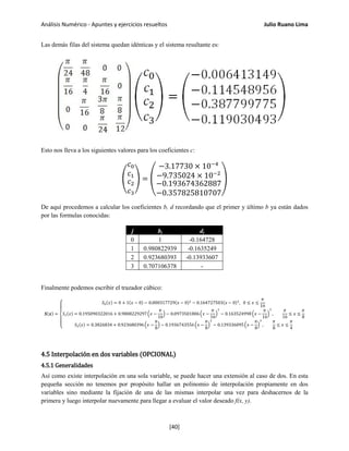 Análisis Numérico - Apuntes y ejercicios resueltos Julio Ruano Lima
Las demás filas del sistema quedan idénticas y el sistema resultante es:
Esto nos lleva a los siguientes valores para los coeficientes c:
�
𝑐0
𝑐1
𝑐2
𝑐3
� = �
−3.17730 × 10−4
−9.735024 × 10−2
−0.193674362887
−0.357825810707
�
De aquí procedemos a calcular los coeficientes b, d recordando que el primer y último b ya están dados
por las formulas conocidas:
j bj dj
0 1 -0.164728
1 0.980822939 -0.1635249
2 0.923680393 -0.13933607
3 0.707106378 -
Finalmente podemos escribir el trazador cúbico:
𝑺(𝒙) =
⎩
⎪
⎨
⎪
⎧ 𝑆0(𝑥) = 0 + 1(𝑥 − 0) − 0.000317729(𝑥 − 0)2
− 0.164727503(𝑥 − 0)3
, 0 ≤ 𝑥 ≤
𝜋
16
𝑆1(𝑥) = 0.195090322016 + 0.9808229297�𝑥 −
𝜋
16
� − 0.0973501806�𝑥 −
𝜋
16
�
2
− 0.163524998�𝑥 −
𝜋
16
�
3
,
𝜋
16
≤ 𝑥 ≤
𝜋
8
𝑆2(𝑥) = 0.3826834 + 0.923680396�𝑥 −
𝜋
8
� − 0.1936743556�𝑥 −
𝜋
8
�
2
− 0.139336095�𝑥 −
𝜋
8
�
3
,
𝜋
8
≤ 𝑥 ≤
𝜋
4
4.5 Interpolación en dos variables (OPCIONAL)
4.5.1 Generalidades
Así como existe interpolación en una sola variable, se puede hacer una extensión al caso de dos. En esta
pequeña sección no tenemos por propósito hallar un polinomio de interpolación propiamente en dos
variables sino mediante la fijación de una de las mismas interpolar una vez para deshacernos de la
primera y luego interpolar nuevamente para llegar a evaluar el valor deseado f(x, y).
[40]
 