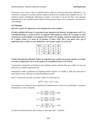 Análisis Numérico - Apuntes y ejercicios resueltos Julio Ruano Lima
El proceso es tal y como se dijo en el párrafo anterior, dada una matriz de datos pares ordenados (x, y) y
la función f evaluada en esos pares primero fijamos una de las dos variables para interpolar una vez. Al
realizar la primer interpolación reduciremos la matriz a un arreglo ya sea de dos filas o dos columnas
(dependiendo de qué variable hayamos fijado inicialmente) para luego volver a interpolar y calcular así el
valor deseado.
4.5.2 Ejemplos
Ejercicio resuelto 19: Aplicaciones de la interpolación en dos variables.
El índice enfriador del viento I es una función que depende de dos factores: la temperatura real T y la
velocidad del tiempo v, es decir I=f(T,v). La siguiente tabla registra los valores de I recogidos en cierto
momento por un investigador en los páramos del Cotopaxi. Por ejemplo, cuando la temperatura real es
de 5 grados Celsius y el viento de 20 km/hora, el índice I=f(5, 20)=1, que quiere decir que la
temperatura que se siente en estas condiciones es de 1 grado, aunque no sea la real.
T/ V 5 10 15 20
5 4 2 2 1
0 -2 -3 -4 -5
-5 -8 -10 -11 -12
Usando interpolación polinomial estimar la temperatura que sentirá una persona situado en un lugar
en la que la temperatura real es de dos grados y la velocidad del viento es de 25 km/h.
Comenzamos el desarrollo recordando lo antes indicado, primero debemos fijar una variable. En este caso
fijaremos a la variable temperatura real.
Interpolamos usando el polinomio de Lagrange primero respecto a la variable T, dado que conocemos el
punto donde vamos a efectuar la estimación podemos escribir:
Para T=2 (polinomio de orden 2 por haber 3 datos en la dirección T):
𝑝2(3) = 𝑓0 𝐿0 + 𝑓1 𝐿1 + 𝑓2 𝐿2
Como dijimos nos interesa la forma algebraica del polinomio por lo que en los coeficientes L evaluamos
directamente el valor a interpolar.
𝐿0 =
(2 − 0)(2 − (−5))
(5 − 0)(5 − (−5))
= 0.28
𝐿1 =
(2 − 5)(2 − (−5))
(0 − 5)(0 − (−5))
= 0.84
𝐿2 =
(2 − 0)(2 − 5)
(−5 − 0)(−5 − 5)
= −0.12
Se aplica este polinomio para cada columna, es decir para cada v. Teniendo:
[41]
 