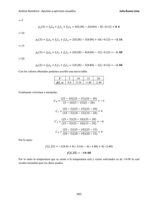 Análisis Numérico - Apuntes y ejercicios resueltos Julio Ruano Lima
v=5
𝑝2(3) = 𝑓0 𝐿0 + 𝑓1 𝐿1 + 𝑓2 𝐿2 = 4(0.28) − 2(0.84) − 8(−0.12) = 𝟎. 𝟒
v=10
𝑝2(3) = 𝑓0 𝐿0 + 𝑓1 𝐿1 + 𝑓2 𝐿2 = 2(0.28) − 3(0.84) + 10(−0.12) = −𝟑. 𝟏𝟔
v=15
𝑝2(3) = 𝑓0 𝐿0 + 𝑓1 𝐿1 + 𝑓2 𝐿2 = 2(0.28) − 4(0.84) − 11(−0.12) = −𝟏. 𝟒𝟖
v=20
𝑝2(3) = 𝑓0 𝐿0 + 𝑓1 𝐿1 + 𝑓2 𝐿2 = 1(0.28) − 5(0.84) − 12(−0.12) = −𝟐. 𝟒𝟖
Con los valores obtenidos podemos escribir una nueva tabla:
V 5 10 15 20
f(2, v) 0.4 -3.16 -1.48 -2.48
Finalmente volvemos a interpolar:
𝐿′0 =
(25 − 10)(25 − 15)(25 − 20)
(5 − 10)(5 − 15)(5 − 20)
= −1
𝐿′1 =
(25 − 5)(25 − 15)(25 − 20)
(10 − 5)(10 − 15)(10 − 20)
= 4
𝐿′2 =
(25 − 5)(25 − 10)(25 − 20)
(15 − 5)(15 − 10)(15 − 20)
= −6
𝐿′3 =
(25 − 5)(25 − 10)(25 − 15)
(20 − 5)(20 − 10)(20 − 15)
= 4
Por lo tanto:
𝑓(2, 25) = −1(0.4) + 4(−3.16) − 6(−1.48) + 4(−2.48)
𝒇(𝟐, 𝟐𝟓) = −𝟏𝟒. 𝟎𝟖
Por lo tanto la temperatura que se siente a la temperatura real y viento solicitados es de -14.08 la cual
resulta razonable para los datos usados.
[42]
 