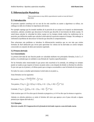 Análisis Numérico - Apuntes y ejercicios resueltos Julio Ruano Lima
5. Diferenciación Numérica
"Hacer predicciones es muy difícil, especialmente cuando se trata del futuro".
Niels Bohr
5.1 Introducción
El presente capitulo constituye tal vez uno de los más sencillos en cuanto a algoritmos se refiere, sin
embargo no debe de olvidarse la importancia del mismo.
Por ejemplo suponga que ha tomado medidas de la posición de un cuerpo en el espacio en determinados
momentos, además considere que desconoce la función que describe el movimiento de dicho cuerpo. Si
usted desea calcular la velocidad de dicho cuerpo en los tiempos donde realizo las mediciones de la
posición, por definición tendría que calcular la derivada de la posición respecto al tiempo. Sin embargo se
enfrentará al problema de desconocer la función que describa el comportamiento.
Para solucionar este problema se introduce la diferenciación numérica que no son más que ciertas
formulas de fácil deducción que sirven para aproximar los valores de las derivadas en ciertos tiempos
conociendo un conjunto de datos previamente registrado.
5.2 Primera derivada
5.2.1 Generalidades
La primera derivada de una función puede ser calculada mediante tres principales fórmulas, la de 2 y 3
puntos y la centrada (que en realidad es una fórmula de 3 puntos específicamente).
De las formulas antes mencionadas la que posee más exactitud es la centrada, sin embargo no siempre
puede ser usada ya que requiere al menos un punto antes y uno después de donde se efectúan los cálculos.
Es por esto que en el primer y el último punto que se tenga se acostumbra a usar la formula de tres puntos.
En todos los casos a estudiar aproximamos la derivada en un punto x0.
Estas fórmulas son las siguientes:
Dos puntos: 𝑓′(𝑥0) =
𝑓(𝑥0+ℎ)−𝑓(𝑥0)
ℎ
−
ℎ
2
𝑓′′
(𝜀)
Tres puntos: 𝑓′(𝑥0) =
1
2ℎ
[−3𝑓(𝑥0) + 4𝑓(𝑥0 + ℎ) − 𝑓(𝑥0 + 2ℎ) +
ℎ2
3
𝑓′′′
(𝜀)
Centrada: 𝑓′(𝑥0) =
1
2ℎ
[𝑓(𝑥0 + ℎ) − 𝑓(𝑥0 − ℎ)] −
ℎ2
6
𝑓′′′
(𝜀)
Cabe recalcar que si h>0 se dice que la formula es progresiva y si h<0 se dice que la misma es regresiva.
Además en cálculos prácticos se omite el término del error que aparece con el paso elevado a alguna
potencia por alguna derivada de f.
5.2.2 Ejemplos
Ejercicio resuelto 20: Comparación de la formula de derivada respecto a una derivada exacta.
[43]
 