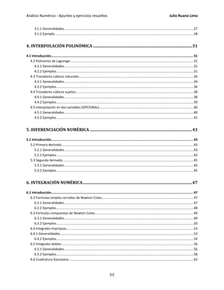 Análisis Numérico - Apuntes y ejercicios resueltos Julio Ruano Lima
3.1.1 Generalidades............................................................................................................................................27
3.1.2 Ejemplo ......................................................................................................................................................28
4. INTERPOLACIÓN POLINÓMICA ..................................................................................................31
4.1 Introducción................................................................................................................................................... 31
4.2 Polinomio de Lagrange......................................................................................................................................31
4.2.1 Generalidades............................................................................................................................................31
4.2.2 Ejemplos.....................................................................................................................................................31
4.3 Trazadores cúbicos naturales............................................................................................................................34
4.3.1 Generalidades............................................................................................................................................34
4.3.2 Ejemplos.....................................................................................................................................................36
4.4 Trazadores cúbicos sujetos ...............................................................................................................................38
4.4.1 Generalidades............................................................................................................................................38
4.4.2 Ejemplos.....................................................................................................................................................39
4.5 Interpolación en dos variables (OPCIONAL)......................................................................................................40
4.5.1 Generalidades............................................................................................................................................40
4.5.2 Ejemplos.....................................................................................................................................................41
5. DIFERENCIACIÓN NUMÉRICA .....................................................................................................43
5.1 Introducción................................................................................................................................................... 43
5.2 Primera derivada...............................................................................................................................................43
5.2.1 Generalidades............................................................................................................................................43
5.2.2 Ejemplos.....................................................................................................................................................43
5.3 Segunda derivada..............................................................................................................................................45
5.3.1 Generalidades............................................................................................................................................45
5.3.2 Ejemplos.....................................................................................................................................................45
6. INTEGRACIÓN NUMÉRICA............................................................................................................47
6.1 Introducción................................................................................................................................................... 47
6.2 Formulas simples cerradas de Newton Cotes ...................................................................................................47
6.2.1 Generalidades............................................................................................................................................47
6.2.2 Ejemplos.....................................................................................................................................................48
6.3 Formulas compuestas de Newton Cotes...........................................................................................................49
6.3.1 Generalidades............................................................................................................................................49
6.3.2 Ejemplos.....................................................................................................................................................50
6.4 Integrales Impropias..........................................................................................................................................53
6.4.1 Generalidades ................................................................................................................................................53
6.4.2 Ejemplos.....................................................................................................................................................54
6.5 Integrales dobles ...............................................................................................................................................56
6.5.1 Generalidades............................................................................................................................................56
6.5.2 Ejemplos.....................................................................................................................................................58
6.6 Cuadratura Gaussiana .......................................................................................................................................62
[v]
 